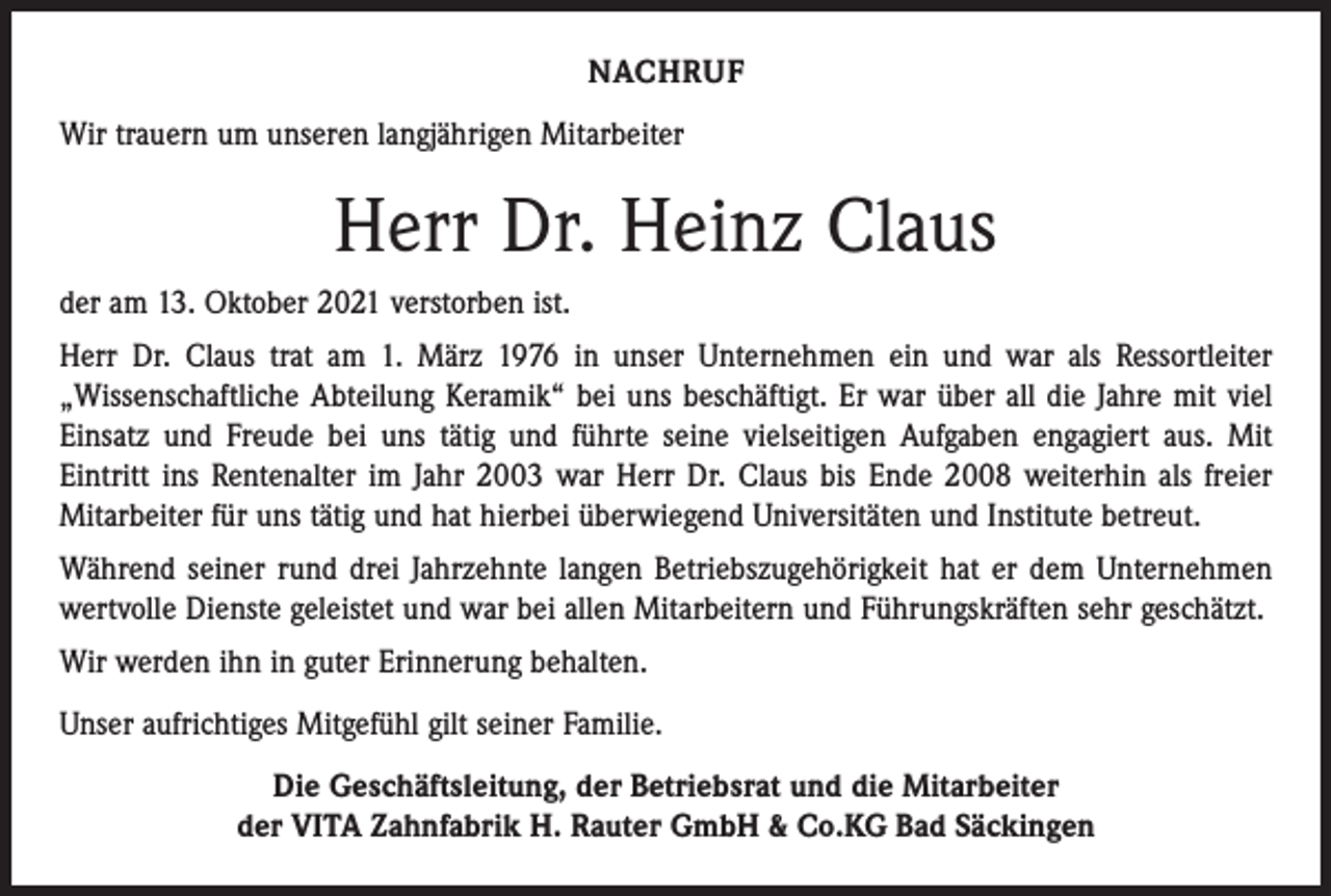 <p>NACHRUF<br />Wir trauern um unseren langjährigen Mitarbeiter</p><p>Herr Dr. Heinz Claus<br />der am 13. Oktober 2021 verstorben ist.<br />Herr Dr. Claus trat am 1. März 1976 in unser Unternehmen ein und war als Ressortleiter<br />„Wissenschaftliche Abteilung Keramik“ bei uns beschäftigt. Er war über all die Jahre mit viel<br />Einsatz und Freude bei uns tätig und führte seine vielseitigen Aufgaben engagiert aus. Mit<br />Eintritt ins Rentenalter im Jahr 2003 war Herr Dr. Claus bis Ende 2008 weiterhin als freier<br />Mitarbeiter für uns tätig und hat hierbei überwiegend Universitäten und Institute betreut.<br />Während seiner rund drei Jahrzehnte langen Betriebszugehörigkeit hat er dem Unternehmen<br />wertvolle Dienste geleistet und war bei allen Mitarbeitern und Führungskräften sehr geschätzt.<br />Wir werden ihn in guter Erinnerung behalten.<br />Unser aufrichtiges Mitgefühl gilt seiner Familie.<br />Die Geschäftsleitung, der Betriebsrat und die Mitarbeiter<br />der VITA Zahnfabrik H. Rauter GmbH &amp; Co.KG Bad Säckingen</p>