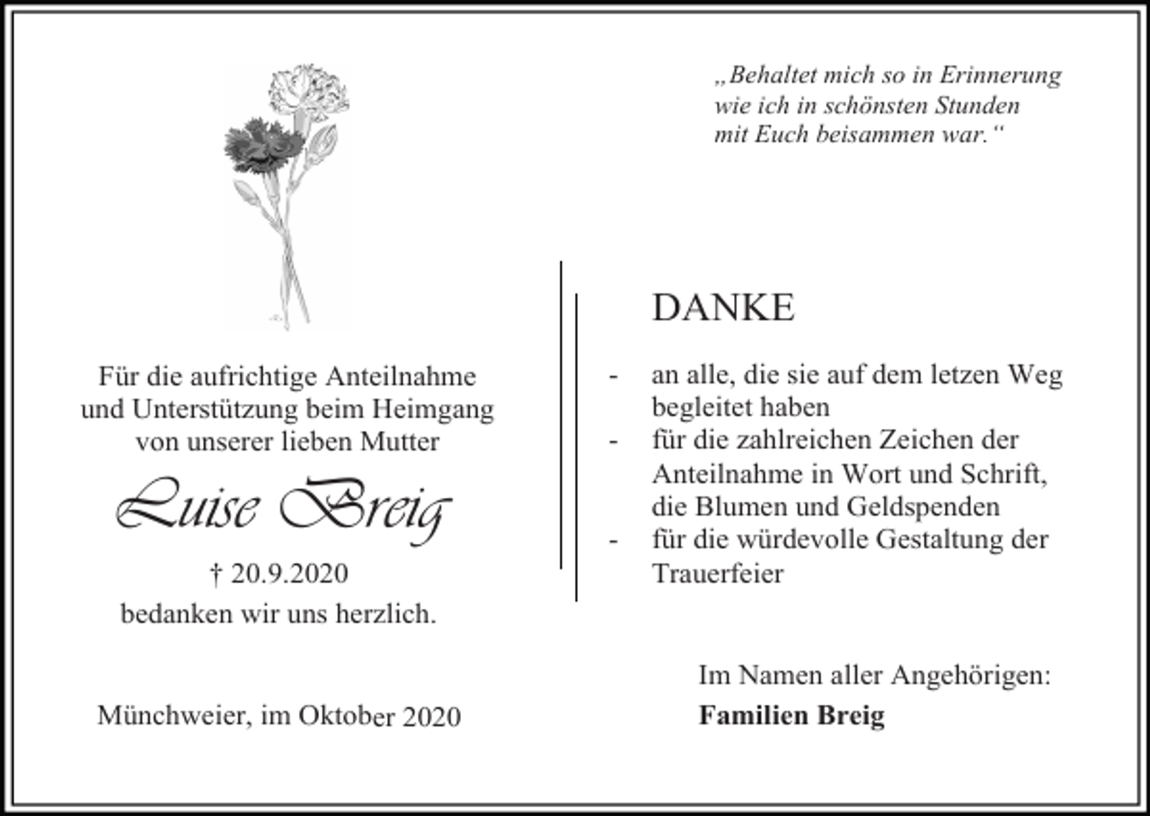 <p>„Behaltet mich so in Erinnerung<br />wie ich in schönsten Stunden<br />mit Euch beisammen war.“</p><p>DANKE<br />Für die aufrichtige Anteilnahme<br />und Unterstützung beim Heimgang<br />von unserer lieben Mutter</p><p>Luise Breig<br />† 20.9.2020<br />bedanken wir uns herzlich.</p><p>Münchweier, im Oktober 2020</p><p>-</p><p>-</p><p>an alle, die sie auf dem letzen Weg<br />begleitet haben<br />für die zahlreichen Zeichen der<br />Anteilnahme in Wort und Schrift,<br />die Blumen und Geldspenden<br />für die würdevolle Gestaltung der<br />Trauerfeier</p><p>Im Namen aller Angehörigen:<br />Familien Breig</p>