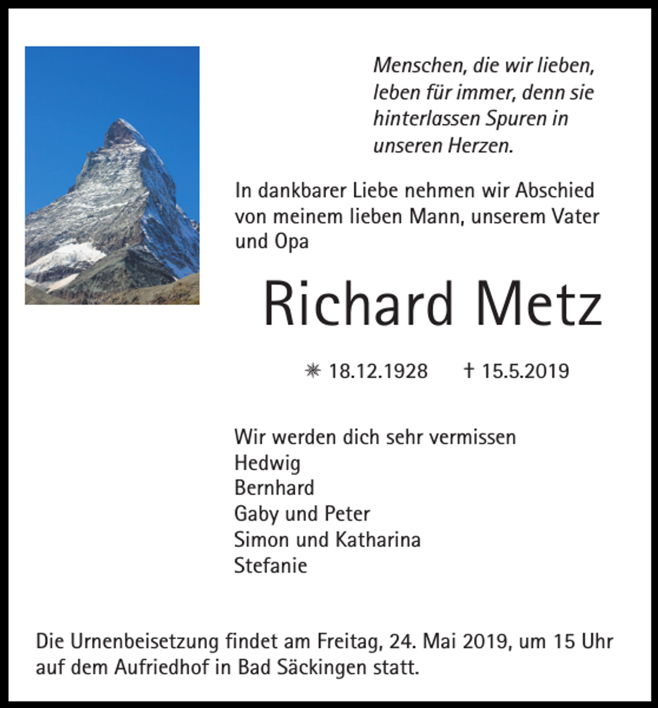 <p>Menschen, die wir lieben,<br />leben für immer, denn sie<br />hinterlassen Spuren in<br />unseren Herzen.<br />In dankbarer Liebe nehmen wir Abschied<br />von meinem lieben Mann, unserem Vater<br />und Opa</p><p>Richard Metz<br />E 18.12.1928</p><p>† 15.5.2019</p><p>Wir werden dich sehr vermissen<br />Hedwig<br />Bernhard<br />Gaby und Peter<br />Simon und Katharina<br />Stefanie<br />Die Urnenbeisetzung findet am Freitag, 24. Mai 2019, um 15 Uhr<br />auf dem Aufriedhof in Bad Säckingen statt.</p>