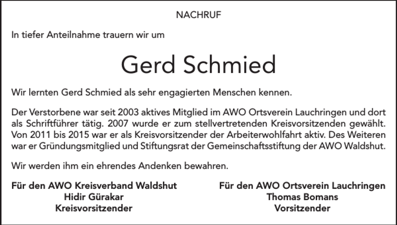 <p>NACHRUF<br />In tiefer Anteilnahme trauern wir um</p><p>Gerd Schmied<br />Wir lernten Gerd Schmied als sehr engagierten Menschen kennen.<br />Der Verstorbene war seit 2003 aktives Mitglied im AWO Ortsverein Lauchringen und dort<br />als Schriftführer tätig. 2007 wurde er zum stellvertretenden Kreisvorsitzenden gewählt.<br />Von 2011 bis 2015 war er als Kreisvorsitzender der Arbeiterwohlfahrt aktiv. Des Weiteren<br />war er Gründungsmitglied und Stiftungsrat der Gemeinschaftsstiftung der AWO Waldshut.<br />Wir werden ihm ein ehrendes Andenken bewahren.<br />ür den AWO Kreisverband Waldshut<br />F</p><p>Hidir Gürakar</p><p>Kreisvorsitzender</p><p>Für den AWO Ortsverein Lauchringen<br />Thomas Bomans<br />Vorsitzender</p>