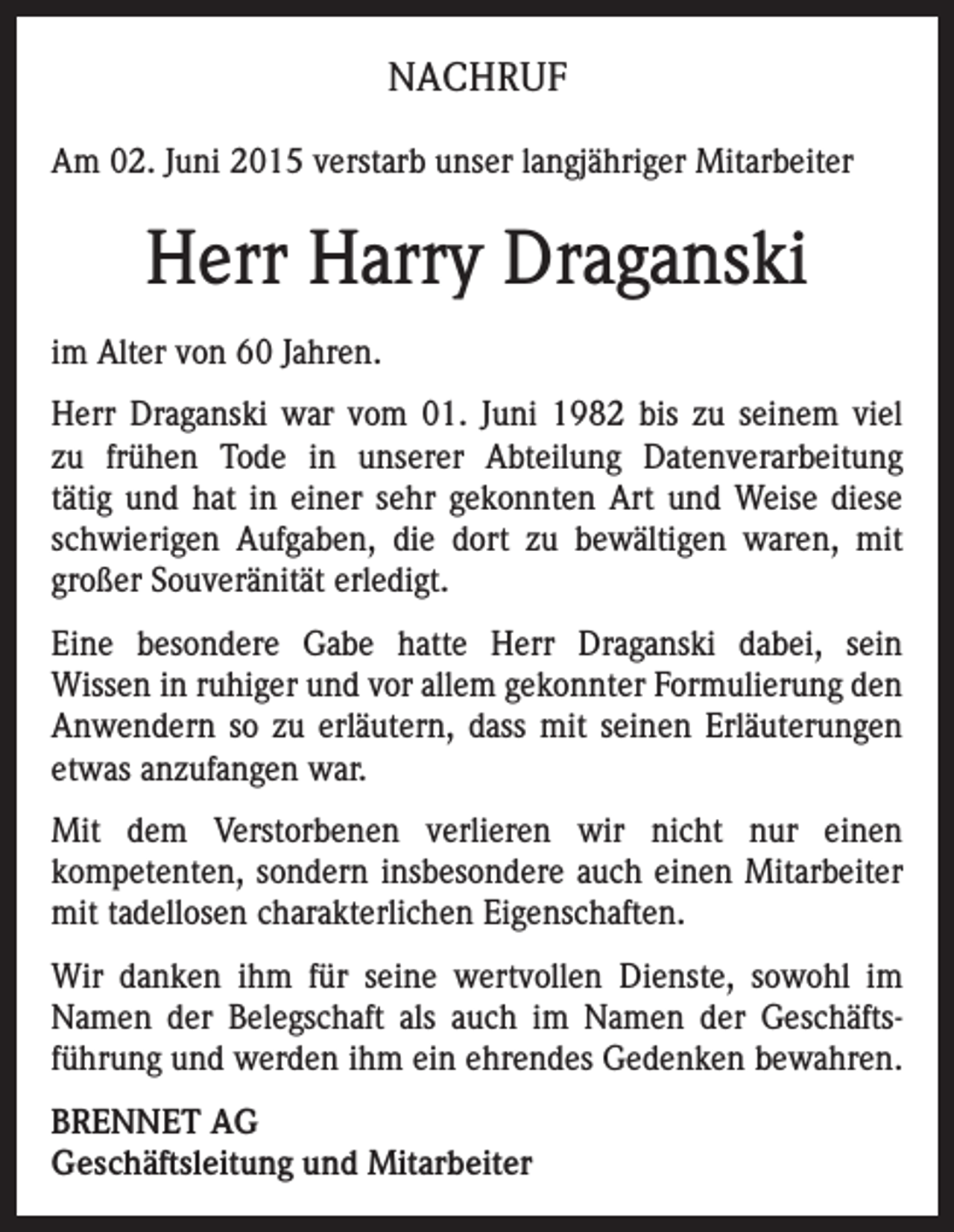 <p>NACHRUF<br />Am 02. Juni 2015 verstarb unser langjähriger Mitarbeiter</p><p>Herr Harry Draganski<br />im Alter von 60 Jahren.<br />Herr Draganski war vom 01. Juni 1982 bis zu seinem viel<br />zu frühen Tode in unserer Abteilung Datenverarbeitung<br />tätig und hat in einer sehr gekonnten Art und Weise diese<br />schwierigen Aufgaben, die dort zu bewältigen waren, mit<br />großer Souveränität erledigt.<br />Eine besondere Gabe hatte Herr Draganski dabei, sein<br />Wissen in ruhiger und vor allem gekonnter Formulierung den<br />Anwendern so zu erläutern, dass mit seinen Erläuterungen<br />etwas anzufangen war.<br />Mit dem Verstorbenen verlieren wir nicht nur einen<br />kompetenten, sondern insbesondere auch einen Mitarbeiter<br />mit tadellosen charakterlichen Eigenschaften.<br />Wir danken ihm für seine wertvollen Dienste, sowohl im<br />Namen der Belegschaft als auch im Namen der Geschäftsführung und werden ihm ein ehrendes Gedenken bewahren.<br />BRENNET AG<br />Geschäftsleitung und Mitarbeiter</p>
