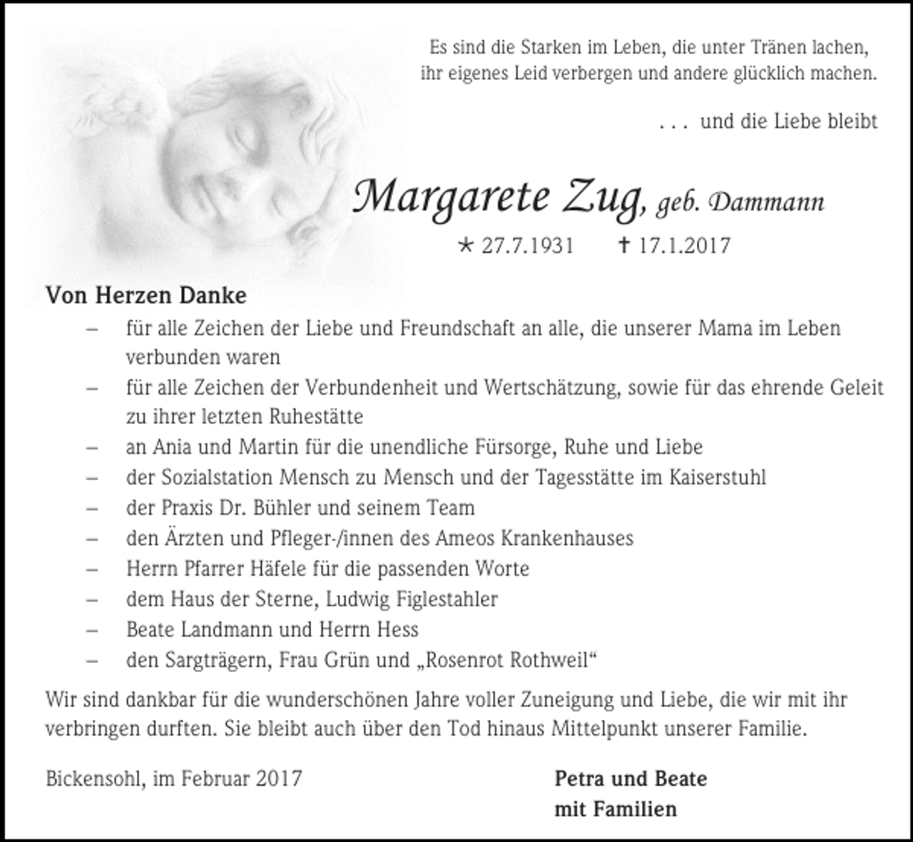 <p>Es sind die Starken im Leben, die unter Tränen lachen,<br />ihr eigenes Leid verbergen und andere glücklich machen.</p><p>. . . und die Liebe bleibt</p><p>Margarete Zug, geb. Dammann<br /> 27.7.1931</p><p> 17.1.2017</p><p>Von Herzen Danke<br /><br /><br /><br /><br /><br /><br /><br /><br /><br /></p><p>für alle Zeichen der Liebe und Freundschaft an alle, die unserer Mama im Leben<br />verbunden waren<br />für alle Zeichen der Verbundenheit und Wertschätzung, sowie für das ehrende Geleit<br />zu ihrer letzten Ruhestätte<br />an Ania und Martin für die unendliche Fürsorge, Ruhe und Liebe<br />der Sozialstation Mensch zu Mensch und der Tagesstätte im Kaiserstuhl<br />der Praxis Dr. Bühler und seinem Team<br />den Ärzten und Pfleger-/innen des Ameos Krankenhauses<br />Herrn Pfarrer Häfele für die passenden Worte<br />dem Haus der Sterne, Ludwig Figlestahler<br />Beate Landmann und Herrn Hess<br />den Sargträgern, Frau Grün und „Rosenrot Rothweil“</p><p>Wir sind dankbar für die wunderschönen Jahre voller Zuneigung und Liebe, die wir mit ihr<br />verbringen durften. Sie bleibt auch über den Tod hinaus Mittelpunkt unserer Familie.<br />Bickensohl, im Februar 2017</p><p>Petra und Beate<br />mit Familien</p>