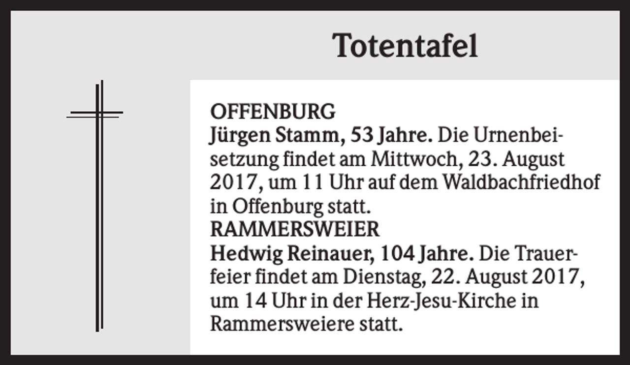 <p>Totentafel<br />OFFENBURG<br />Jürgen Stamm, 53 Jahre. Die Urnenbeisetzung findet am Mittwoch, 23. August<br />2017, um 11 Uhr auf dem Waldbachfriedhof<br />in Offenburg statt.<br />RAMMERSWEIER<br />Hedwig Reinauer, 104 Jahre. Die Trauerfeier findet am Dienstag, 22. August 2017,<br />um 14 Uhr in der Herz-Jesu-Kirche in<br />Rammersweiere statt.</p>