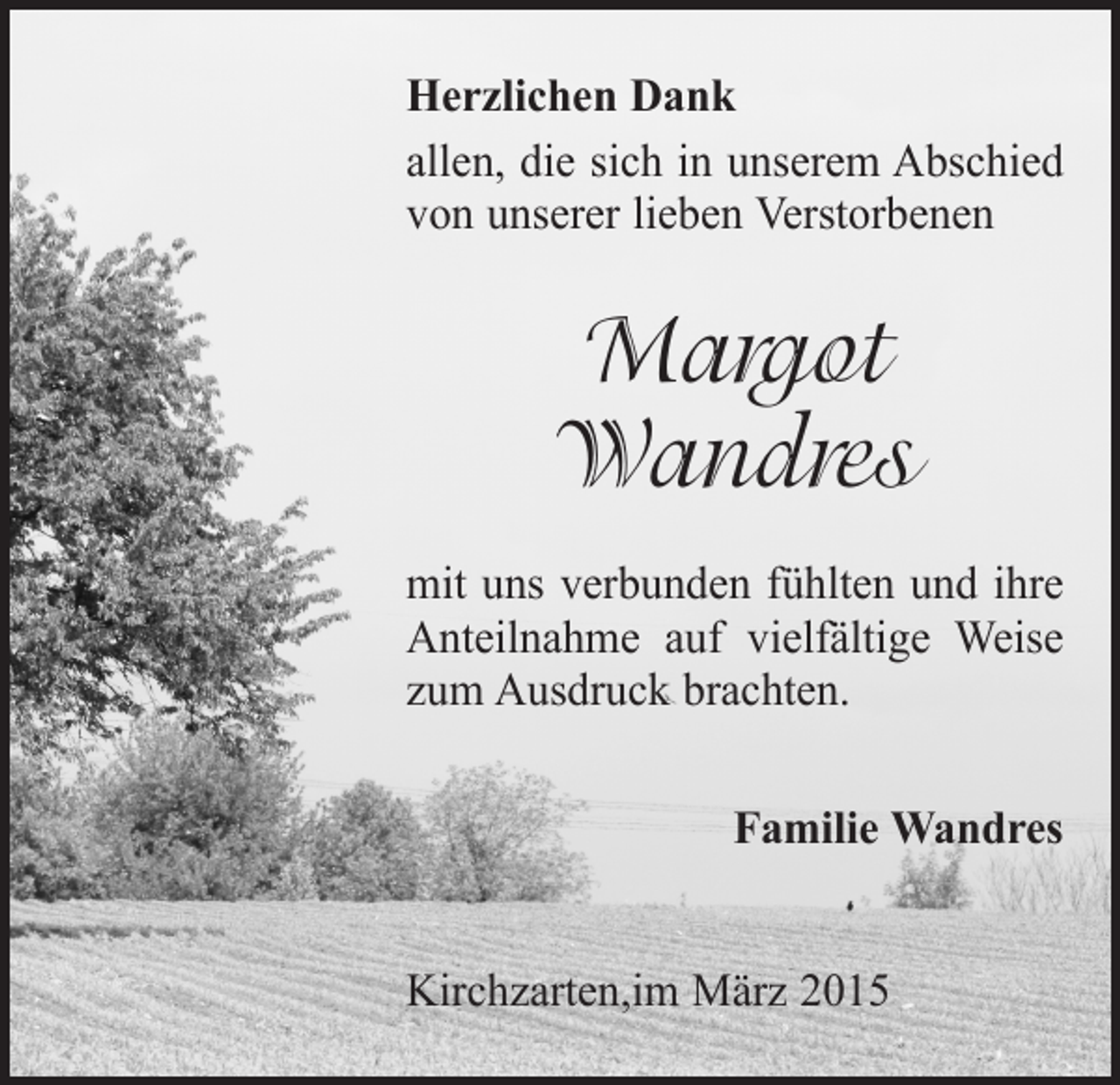 <p>Herzlichen Dank<br />allen, die sich in unserem Abschied<br />von unserer lieben Verstorbenen</p><p>Margot<br />Wandres<br />mit uns verbunden fühlten und ihre<br />Anteilnahme auf vielfältige Weise<br />zum Ausdruck brachten.<br />Familie Wandres<br />Kirchzarten,im März 2015</p>