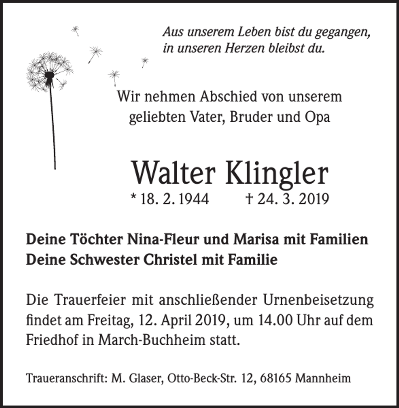 <p>Aus unserem Leben bist du gegangen,<br />in unseren Herzen bleibst du.</p><p>Wir nehmen Abschied von unserem<br />geliebten Vater, Bruder und Opa</p><p>Walter Klingler</p><p>* 18. 2. 1944</p><p>† 24. 3. 2019</p><p>Deine Töchter Nina-Fleur und Marisa mit Familien<br />Deine Schwester Christel mit Familie<br />Die Trauerfeier mit anschließender Urnenbeisetzung<br />findet am Freitag, 12. April 2019, um 14.00 Uhr auf dem<br />Friedhof in March-Buchheim statt.<br />Traueranschrift: M. Glaser, Otto-Beck-Str. 12, 68165 Mannheim</p>