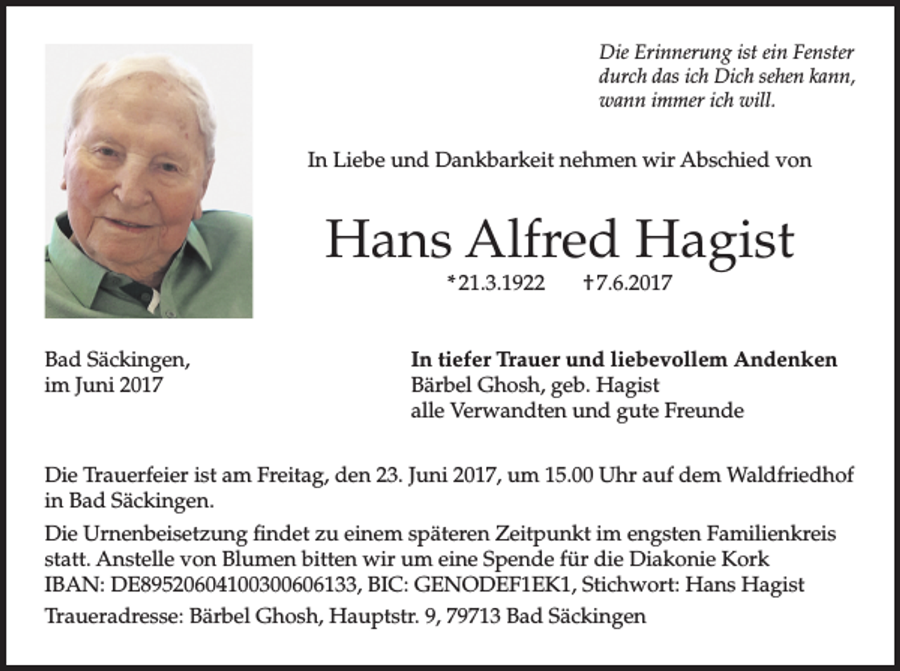 <p>Die Erinnerung ist ein Fenster<br />durch das ich Dich sehen kann,<br />wann immer ich will.</p><p>In Liebe und Dankbarkeit nehmen wir Abschied von</p><p>Hans Alfred Hagist<br />* 21.3.1922</p><p>Bad Säckingen,<br />im Juni 2017</p><p>† 7.6.2017</p><p>In tiefer Trauer und liebevollem Andenken<br />Bärbel Ghosh, geb. Hagist<br />alle Verwandten und gute Freunde</p><p>Die Trauerfeier ist am Freitag, den 23. Juni 2017, um 15.00 Uhr auf dem Waldfriedhof<br />in Bad Säckingen.<br />Die Urnenbeisetzung findet zu einem späteren Zeitpunkt im engsten Familienkreis<br />statt. Anstelle von Blumen bitten wir um eine Spende für die Diakonie Kork<br />IBAN: DE89520604100300606133, BIC: GENODEF1EK1, Stichwort: Hans Hagist<br />Traueradresse: Bärbel Ghosh, Hauptstr. 9, 79713 Bad Säckingen</p>