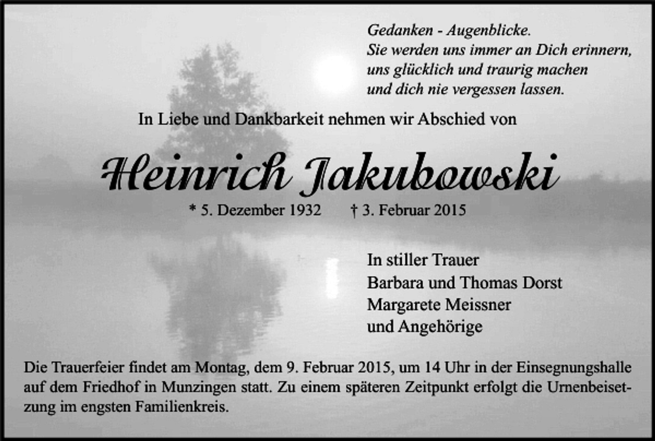 <p>Gedanken - Augenblicke.<br />Sie werden uns immer an Dich erinnern,<br />uns glücklich und traurig machen<br />und dich nie vergessen lassen.</p><p>In Liebe und Dankbarkeit nehmen wir Abschied von</p><p>Heinrich Jakubowski<br />* 5. Dezember 1932</p><p>† 3. Februar 2015</p><p>In stiller Trauer<br />Barbara und Thomas Dorst<br />Margarete Meissner<br />und Angehörige<br />Die Trauerfeier findet am Montag, dem 9. Februar 2015, um 14 Uhr in der Einsegnungshalle<br />auf dem Friedhof in Munzingen statt. Zu einem späteren Zeitpunkt erfolgt die Urnenbeisetzung im engsten Familienkreis.</p>