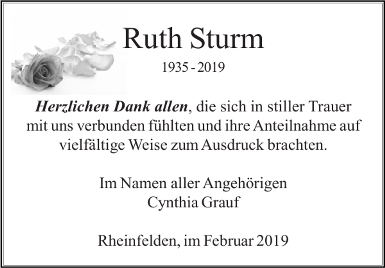 <p>Ruth Sturm<br />1935 - 2019</p><p>Herzlichen Dank allen, die sich in stiller Trauer<br />mit uns verbunden fühlten und ihre Anteilnahme auf<br />vielfältige Weise zum Ausdruck brachten.<br />Im Namen aller Angehörigen<br />Cynthia Grauf<br />Rheinfelden, im Februar 2019</p>