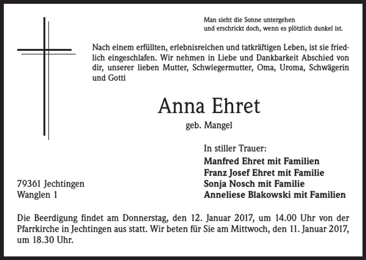 <p>Man sieht die Sonne untergehen<br />und erschrickt doch, wenn es plötzlich dunkel ist.</p><p>Nach einem erfüllten, erlebnisreichen und tatkräftigen Leben, ist sie friedlich eingeschlafen. Wir nehmen in Liebe und Dankbarkeit Abschied von<br />dir, unserer lieben Mutter, Schwiegermutter, Oma, Uroma, Schwägerin<br />und Gotti</p><p>Anna Ehret<br />geb. Mangel</p><p>79361 Jechtingen<br />Wanglen 1</p><p>In stiller Trauer:<br />Manfred Ehret mit Familien<br />Franz Josef Ehret mit Familie<br />Sonja Nosch mit Familie<br />Anneliese Blakowski mit Familien</p><p>Die Beerdigung findet am Donnerstag, den 12. Januar 2017, um 14.00 Uhr von der<br />Pfarrkirche in Jechtingen aus statt. Wir beten für Sie am Mittwoch, den 11. Januar 2017,<br />um 18.30 Uhr.</p>