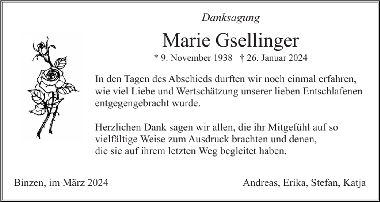 <p>Danksagung</p><p>Marie Gsellinger<br />* 9. November 1938 † 26. Januar 2024</p><p>In den Tagen des Abschieds durften wir noch einmal erfahren,<br />wie viel Liebe und Wertschätzung unserer lieben Entschlafenen<br />entgegengebracht wurde.<br />Herzlichen Dank sagen wir allen, die ihr Mitgefühl auf so<br />vielfältige Weise zum Ausdruck brachten und denen,<br />die sie auf ihrem letzten Weg begleitet haben.<br />Binzen, im März 2024</p><p>Andreas, Erika, Stefan, Katja</p>