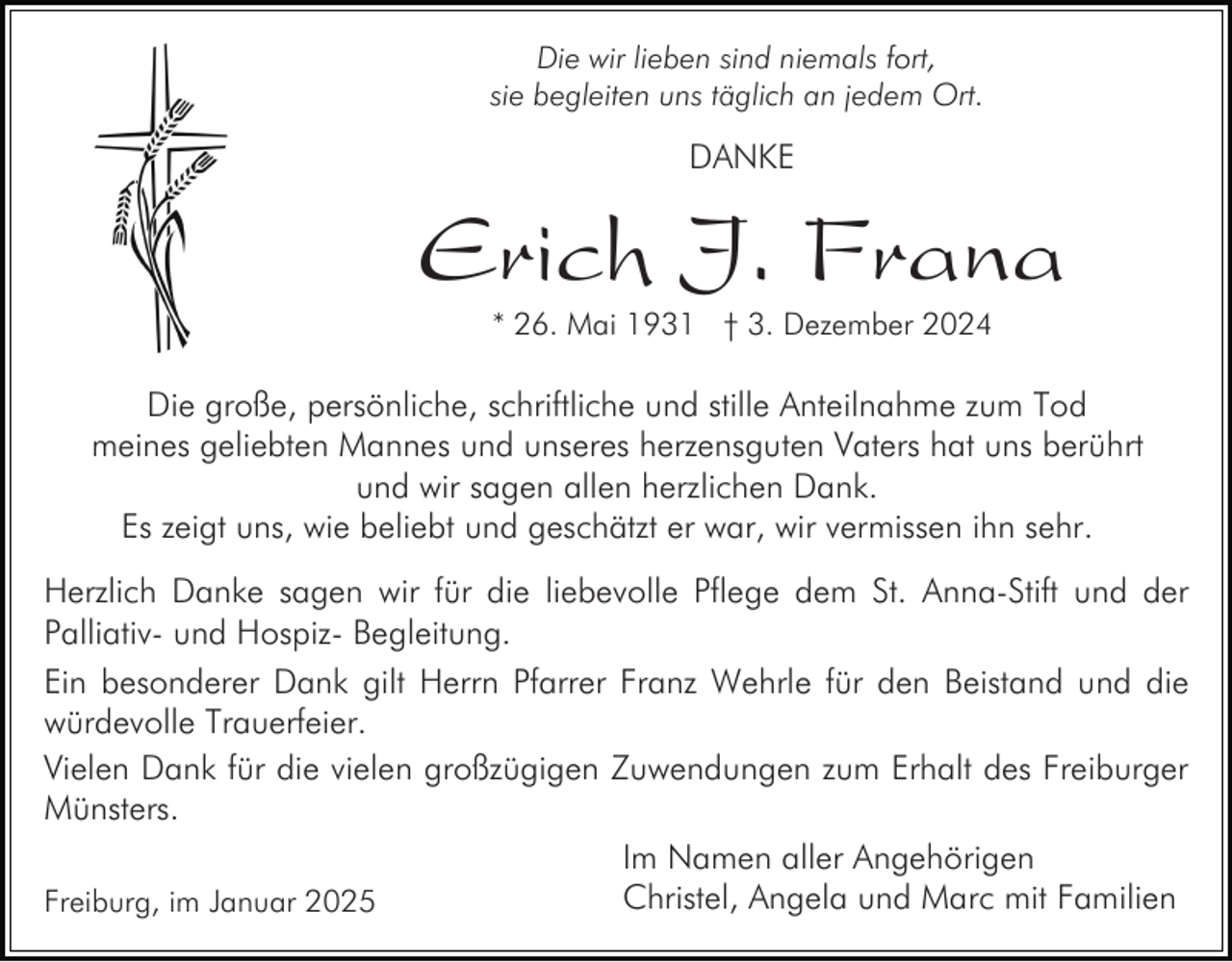 <p>Die wir lieben sind niemals fort,<br />sie begleiten uns täglich an jedem Ort.</p><p>DANKE</p><p>Erich J. Frana<br />* 26. Mai 1931 † 3. Dezember 2024</p><p>Die große, persönliche, schriftliche und stille Anteilnahme zum Tod<br />meines geliebten Mannes und unseres herzensguten Vaters hat uns berührt<br />und wir sagen allen herzlichen Dank.<br />Es zeigt uns, wie beliebt und geschätzt er war, wir vermissen ihn sehr.<br />Herzlich Danke sagen wir für die liebevolle Pflege dem St. Anna-Stift und der<br />Palliativ- und Hospiz- Begleitung.<br />Ein besonderer Dank gilt Herrn Pfarrer Franz Wehrle für den Beistand und die<br />würdevolle Trauerfeier.<br />Vielen Dank für die vielen großzügigen Zuwendungen zum Erhalt des Freiburger<br />Münsters.<br />Im Namen aller Angehörigen<br />Christel, Angela und Marc mit Familien<br />Freiburg, im Januar 2025</p>