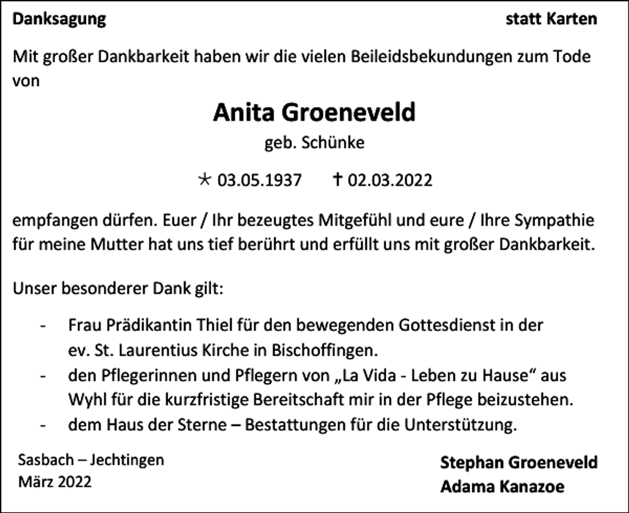 <p>Danksagung</p><p>statt Karten</p><p>Mit großer Dankbarkeit haben wir die vielen Beileidsbekundungen zum Tode<br />von</p><p>Anita Groeneveld<br />geb. Schünke<br /> 03.05.1937</p><p> 02.03.2022</p><p>empfangen dürfen. Euer / Ihr bezeugtes Mitgefühl und eure / Ihre Sympathie<br />für meine Mutter hat uns tief berührt und erfüllt uns mit großer Dankbarkeit.<br />Unser besonderer Dank gilt:<br />-</p><p>Frau Prädikantin Thiel für den bewegenden Gottesdienst in der<br />ev. St. Laurentius Kirche in Bischoffingen.<br />den Pflegerinnen und Pflegern von „La Vida - Leben zu Hause“ aus<br />Wyhl für die kurzfristige Bereitschaft mir in der Pflege beizustehen.<br />dem Haus der Sterne – Bestattungen für die Unterstützung.</p><p>Sasbach – Jechtingen<br />März 2022</p><p>Stephan Groeneveld<br />Adama Kanazoe</p>