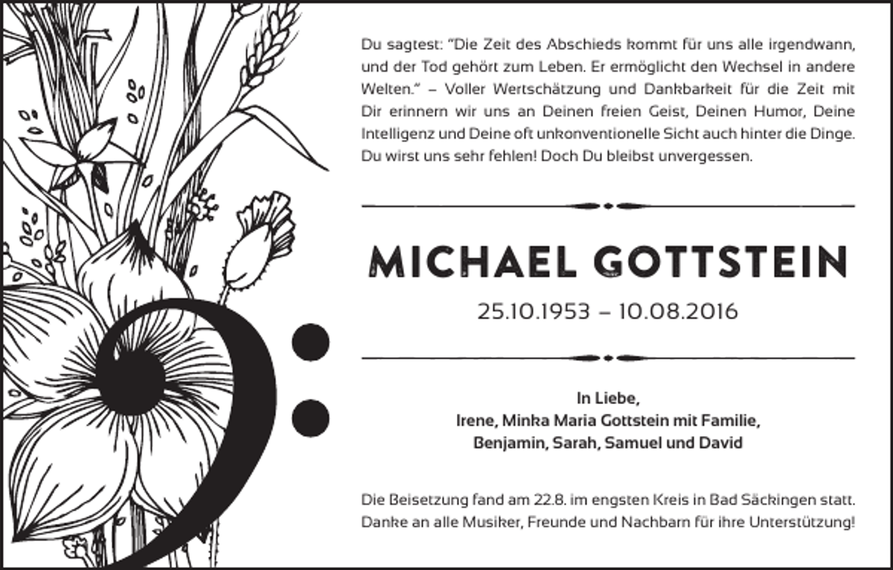<p>Du sagtest: “Die Zeit des Abschieds kommt für uns alle irgendwann,<br />und der Tod gehört zum Leben. Er ermöglicht den Wechsel in andere<br />Welten.” – Voller Wertschätzung und Dankbarkeit für die Zeit mit<br />Dir erinnern wir uns an Deinen freien Geist, Deinen Humor, Deine<br />Intelligenz und Deine oft unkonventionelle Sicht auch hinter die Dinge.<br />Du wirst uns sehr fehlen! Doch Du bleibst unvergessen.</p><p>Michael Gottstein<br />25.10.1953 – 10.08.2016</p><p>In Liebe,<br />Irene, Minka Maria Gottstein mit Familie,<br />Benjamin, Sarah, Samuel und David<br />Die Beisetzung fand am 22.8. im engsten Kreis in Bad Säckingen statt.<br />Danke an alle Musiker, Freunde und Nachbarn für ihre Unterstützung!</p>