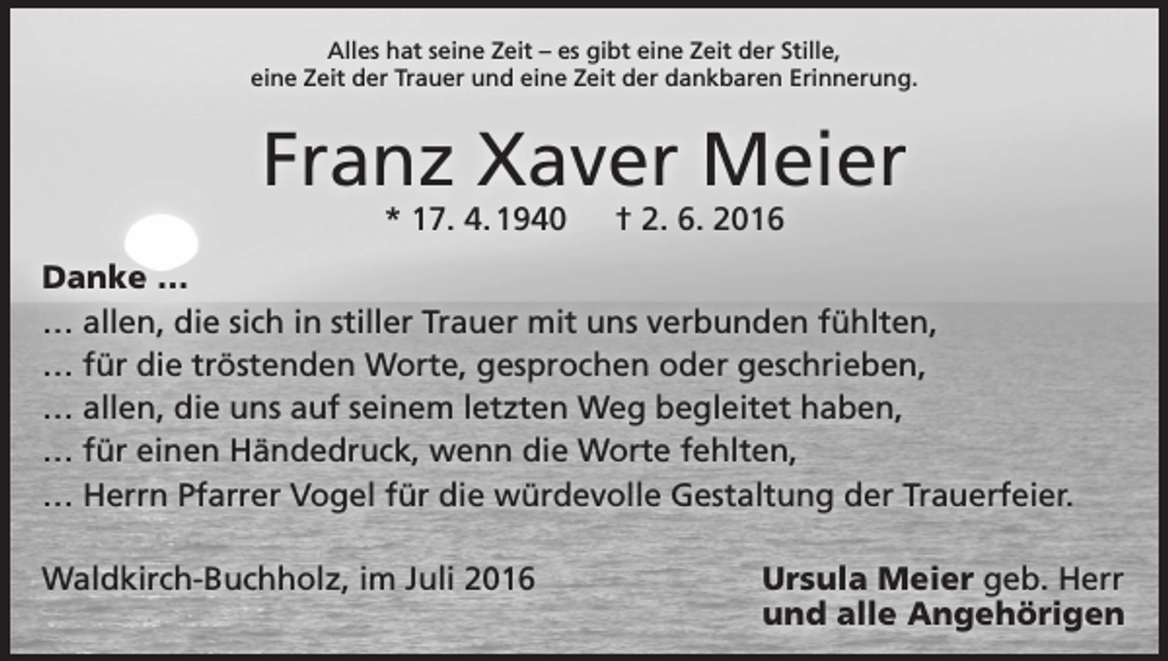 <p>Alles hat seine Zeit – es gibt eine Zeit der Stille,<br />eine Zeit der Trauer und eine Zeit der dankbaren Erinnerung.</p><p>Franz Xaver Meier<br />* 17. 4. 1940 † 2. 6. 2016</p><p>Danke …<br />… allen, die sich in stiller Trauer mit uns verbunden fühlten,<br />… für die tröstenden Worte, gesprochen oder geschrieben,<br />… allen, die uns auf seinem letzten Weg begleitet haben,<br />… für einen Händedruck, wenn die Worte fehlten,<br />… Herrn Pfarrer Vogel für die würdevolle Gestaltung der Trauerfeier.<br />Waldkirch-Buchholz, im Juli 2016</p><p>Ursula Meier geb. Herr<br />und alle Angehörigen</p>