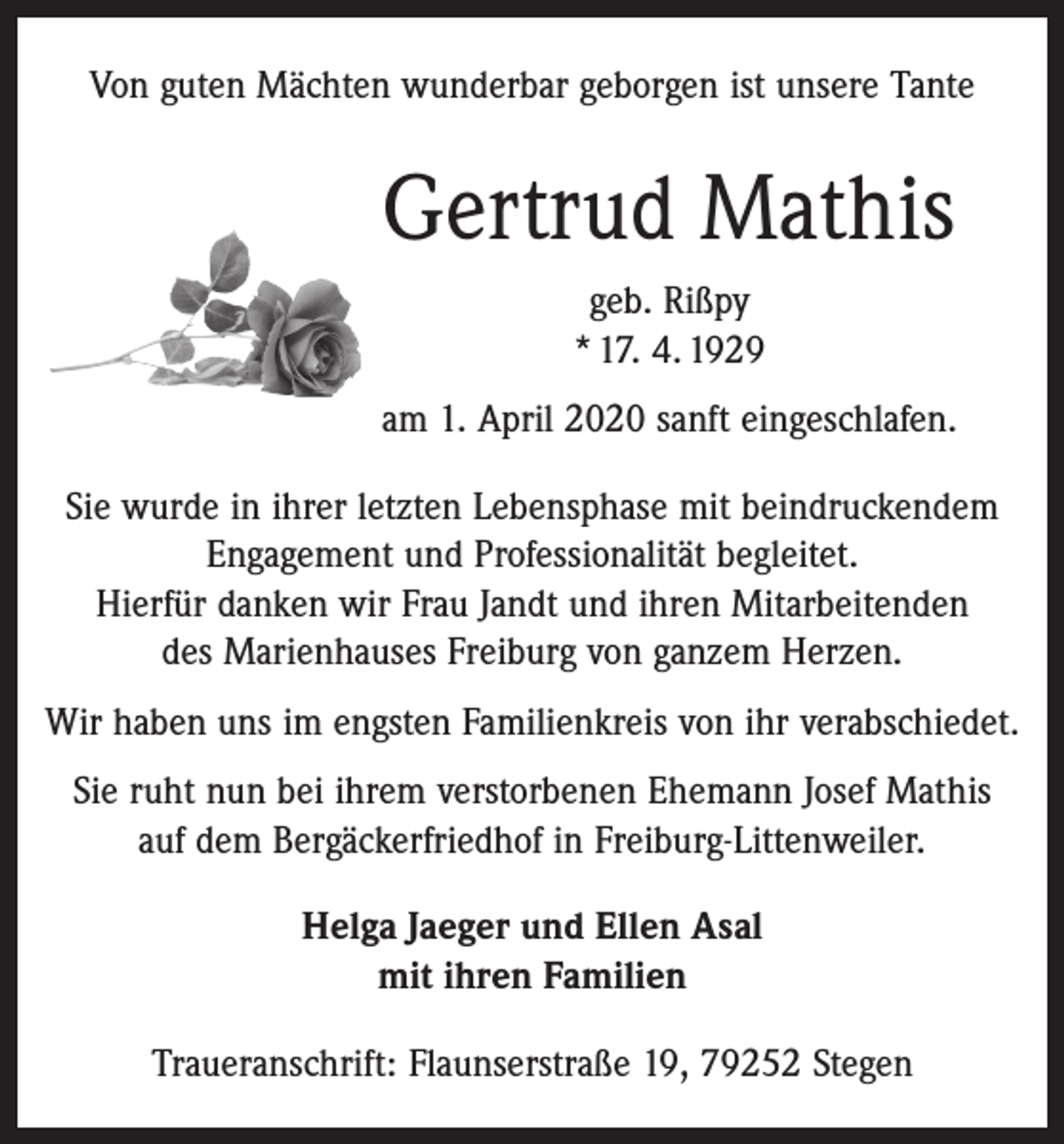 <p>Von guten Mächten wunderbar geborgen ist unsere Tante</p><p>Gertrud Mathis<br />geb. Rißpy<br />* 17. 4. 1929<br />am 1. April 2020 sanft eingeschlafen.<br />Sie wurde in ihrer letzten Lebensphase mit beindruckendem<br />Engagement und ­Professionalität begleitet.<br />Hierfür danken wir Frau Jandt und ihren Mitarbeitenden<br />des Marienhauses Freiburg von ganzem Herzen.<br />Wir haben uns im engsten Familienkreis von ihr verabschiedet.<br />Sie ruht nun bei ihrem verstorbenen Ehemann Josef Mathis<br />auf dem Bergäckerfriedhof in Freiburg-Littenweiler.<br />Helga Jaeger und Ellen Asal<br />mit ihren Familien<br />Traueranschrift: Flaunserstraße 19, 79252 Stegen</p>