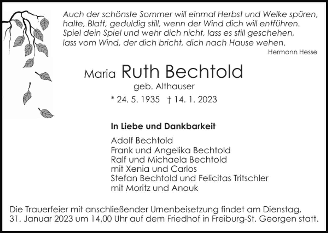 <p>Auch der schönste Sommer will einmal Herbst und Welke spüren,<br />halte, Blatt, geduldig still, wenn der Wind dich will entführen.<br />Spiel dein Spiel und wehr dich nicht, lass es still geschehen,<br />lass vom Wind, der dich bricht, dich nach Hause wehen.<br />Hermann Hesse</p><p>Maria</p><p>Ruth Bechtold<br />geb. Althauser</p><p>* 24. 5. 1935 † 14. 1. 2023<br />In Liebe und Dankbarkeit<br />Adolf Bechtold<br />Frank und Angelika Bechtold<br />Ralf und Michaela Bechtold<br />mit Xenia und Carlos<br />Stefan Bechtold und Felicitas Tritschler<br />mit Moritz und Anouk<br />Die Trauerfeier mit anschließender Urnenbeisetzung findet am Dienstag,<br />31. Januar 2023 um 14.00 Uhr auf dem Friedhof in Freiburg-St. Georgen statt.</p>