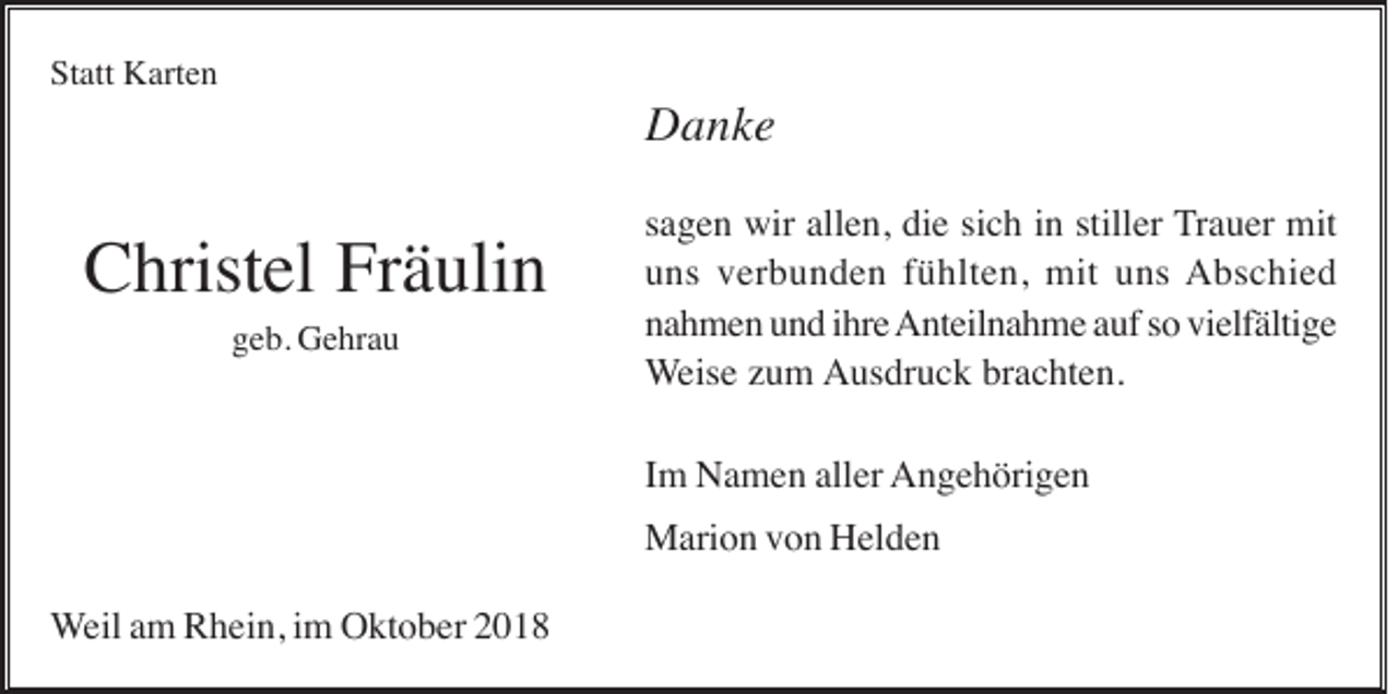 <p>Statt Karten</p><p>Danke</p><p>Christel Fräulin<br />geb. Gehrau</p><p>sagen wir allen, die sich in stiller Trauer mit<br />uns verbunden fühlten, mit uns Abschied<br />nahmen und ihre Anteilnahme auf so vielfältige<br />Weise zum Ausdruck brachten.<br />Im Namen aller Angehörigen<br />Marion von Helden</p><p>Weil am Rhein, im Oktober 2018</p>