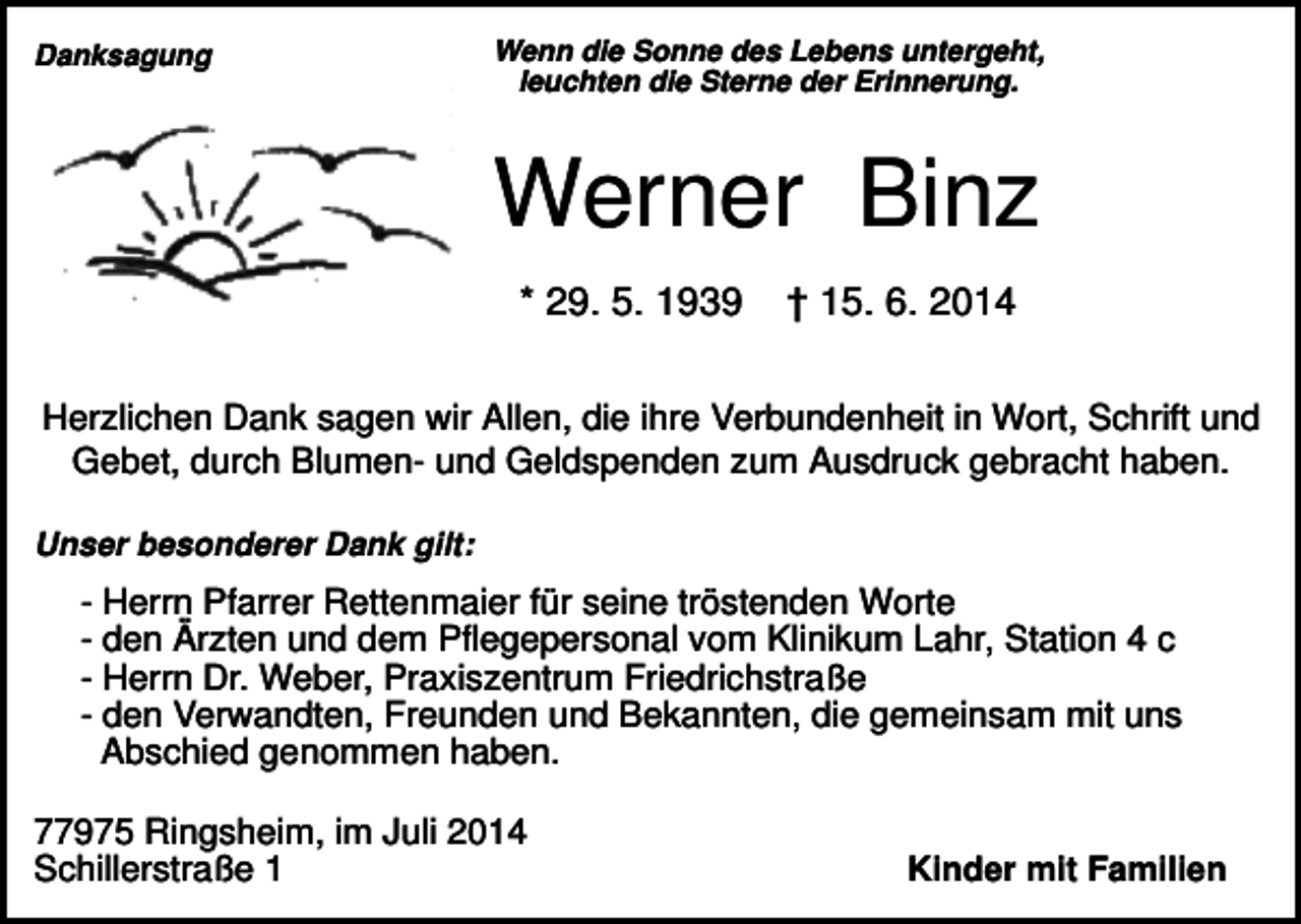 <p>Danksagung</p><p>Wenn die Sonne des Lebens untergeht,<br />leuchten die Sterne der Erinnerung.</p><p>Werner Binz<br />* 29. 5. 1939</p><p>† 15. 6. 2014</p><p>Herzlichen Dank sagen wir Allen, die ihre Verbundenheit in Wort, Schrift und<br />Gebet, durch Blumen- und Geldspenden zum Ausdruck gebracht haben.<br />Unser besonderer Dank gilt:</p><p>- Herrn Pfarrer Rettenmaier für seine tröstenden Worte<br />- den Ärzten und dem Pflegepersonal vom Klinikum Lahr, Station 4 c<br />- Herrn Dr. Weber, Praxiszentrum Friedrichstraße<br />- den Verwandten, Freunden und Bekannten, die gemeinsam mit uns<br />Abschied genommen haben.<br />77975 Ringsheim, im Juli 2014<br />Schillerstraße 1</p><p>Kinder mit Familien</p>