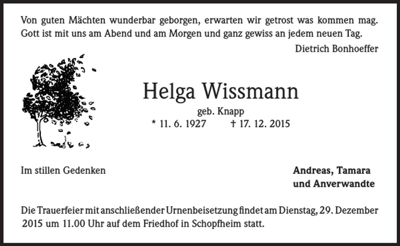 <p>Von guten Mächten wunderbar geborgen, erwarten wir getrost was kommen mag.<br />Gott ist mit uns am Abend und am Morgen und ganz gewiss an jedem neuen Tag.</p><p>Dietrich Bonhoeffer</p><p>Helga Wissmann<br />geb. Knapp<br />* 11. 6. 1927<br />† 17. 12. 2015</p><p>Im stillen Gedenken</p><p>Andreas, Tamara<br />und Anverwandte</p><p>Die Trauerfeier mit anschließender Urnenbeisetzung findet am Dienstag, 29. Dezember<br />2015 um 11.00 Uhr auf dem Friedhof in Schopfheim statt.</p>
