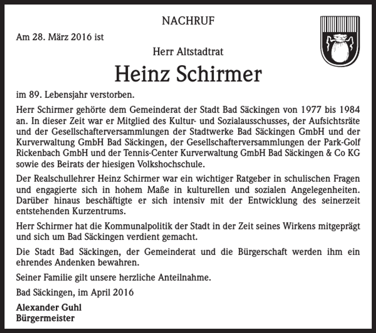 <p>NACHRUF<br />Am 28. März 2016 ist</p><p>Herr Altstadtrat</p><p>Heinz Schirmer<br />im 89. Lebensjahr verstorben.<br />Herr Schirmer gehörte dem Gemeinderat der Stadt Bad Säckingen von 1977 bis 1984<br />an. In dieser Zeit war er Mitglied des Kultur- und Sozialausschusses, der Aufsichtsräte<br />und der Gesellschafterversammlungen der Stadtwerke Bad Säckingen GmbH und der<br />Kurverwaltung GmbH Bad Säckingen, der Gesellschafterversammlungen der Park-Golf<br />Rickenbach GmbH und der Tennis-Center Kurverwaltung GmbH Bad Säckingen &amp; Co KG<br />sowie des Beirats der hiesigen Volkshochschule.<br />Der Realschullehrer Heinz Schirmer war ein wichtiger Ratgeber in schulischen Fragen<br />und engagierte sich in hohem Maße in kulturellen und sozialen Angelegenheiten.<br />Darüber hinaus beschäftigte er sich intensiv mit der Entwicklung des seinerzeit<br />entstehenden Kurzentrums.<br />Herr Schirmer hat die Kommunalpolitik der Stadt in der Zeit seines Wirkens mitgeprägt<br />und sich um Bad Säckingen verdient gemacht.<br />Die Stadt Bad Säckingen, der Gemeinderat und die Bürgerschaft werden ihm ein<br />ehrendes Andenken bewahren.<br />Seiner Familie gilt unsere herzliche Anteilnahme.<br />Bad Säckingen, im April 2016<br />Alexander Guhl<br />Bürgermeister</p>