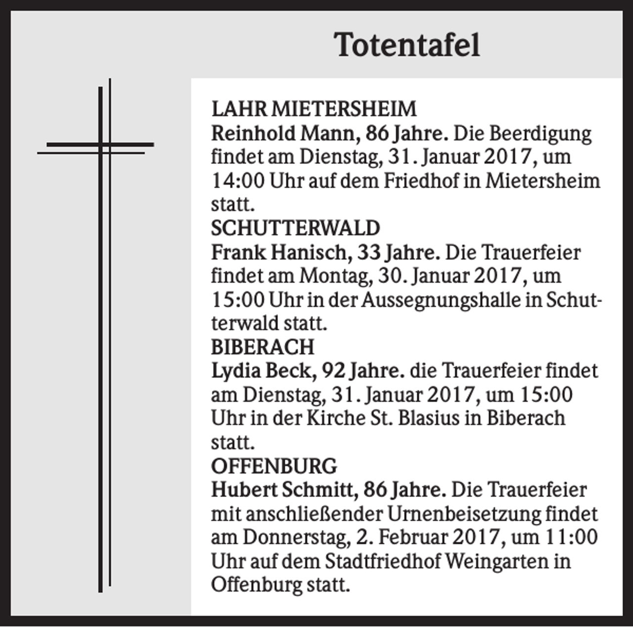 <p>Totentafel<br />LAHR MIETERSHEIM<br />Reinhold Mann, 86 Jahre. Die Beerdigung<br />findet am Dienstag, 31. Januar 2017, um<br />14:00 Uhr auf dem Friedhof in Mietersheim<br />statt.<br />SCHUTTERWALD<br />Frank Hanisch, 33 Jahre. Die Trauerfeier<br />findet am Montag, 30. Januar 2017, um<br />15:00 Uhr in der Aussegnungshalle in Schutterwald statt.<br />BIBERACH<br />Lydia Beck, 92 Jahre. die Trauerfeier findet<br />am Dienstag, 31. Januar 2017, um 15:00<br />Uhr in der Kirche St. Blasius in Biberach<br />statt.<br />OFFENBURG<br />Hubert Schmitt, 86 Jahre. Die Trauerfeier<br />mit anschließender Urnenbeisetzung findet<br />am Donnerstag, 2. Februar 2017, um 11:00<br />Uhr auf dem Stadtfriedhof Weingarten in<br />Offenburg statt.</p>