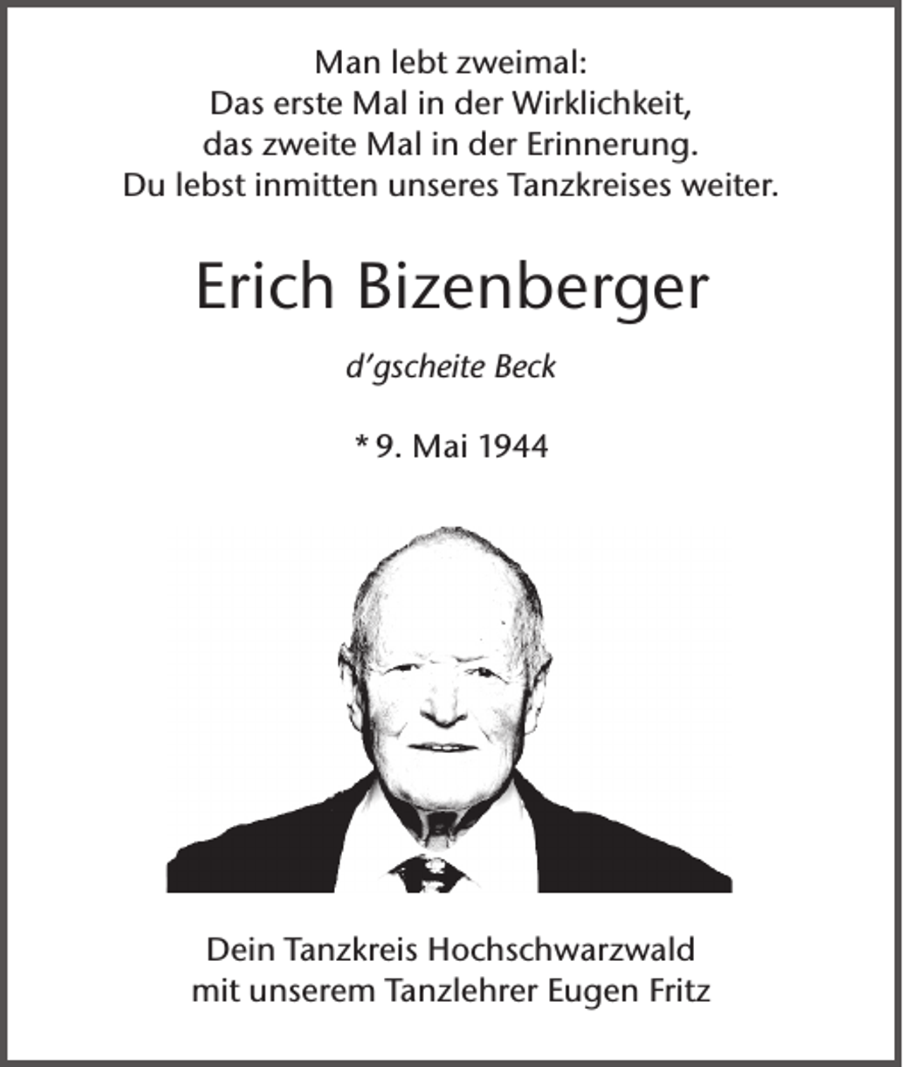 <p>Man lebt zweimal:<br />Das erste Mal in der Wirklichkeit,<br />das zweite Mal in der Erinnerung.<br />Du lebst inmitten unseres Tanzkreises weiter.</p><p>Erich Bizenberger<br />d’gscheite Beck<br />* 9. Mai 1944</p><p>Dein Tanzkreis Hochschwarzwald<br />mit unserem Tanzlehrer Eugen Fritz</p>