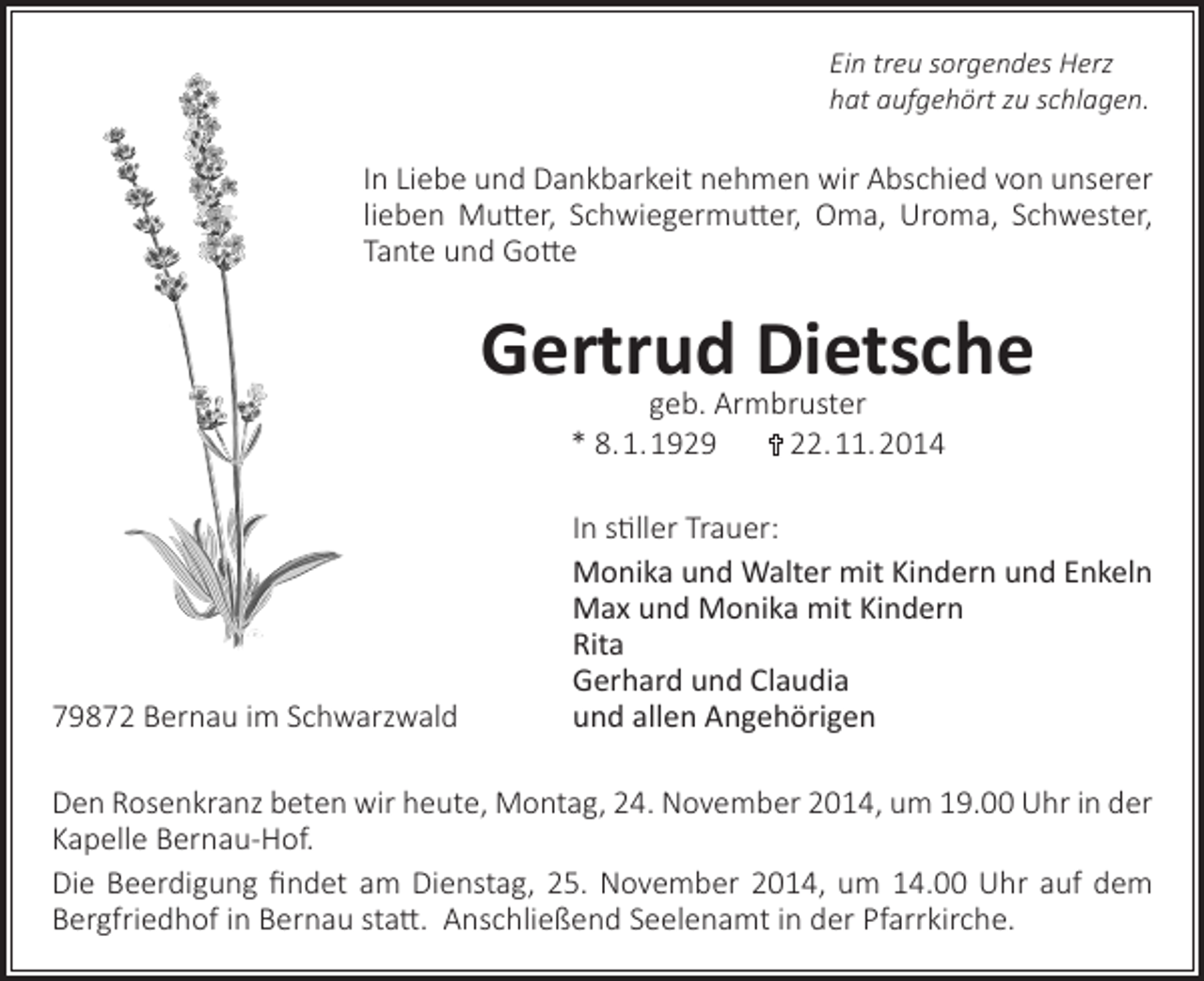 <p>Ein treu sorgendes Herz<br />hat aufgehört zu schlagen.</p><p>In Liebe und Dankbarkeit nehmen wir Abschied von unserer<br />lieben Mutter, Schwiegermutter, Oma, Uroma, Schwester,<br />Tante und Gotte</p><p>Gertrud Dietsche<br />geb. Armbruster<br />* 8. 1. 1929<br />22. 11. 2014</p><p>79872 Bernau im Schwarzwald</p><p>In stiller Trauer:<br />Monika und Walter mit Kindern und Enkeln<br />Max und Monika mit Kindern<br />Rita<br />Gerhard und Claudia<br />und allen Angehörigen</p><p>Den Rosenkranz beten wir heute, Montag, 24. November 2014, um 19.00 Uhr in der<br />Kapelle Bernau-Hof.<br />Die Beerdigung findet am Dienstag, 25. November 2014, um 14.00 Uhr auf dem<br />Bergfriedhof in Bernau statt. Anschließend Seelenamt in der Pfarrkirche.</p>