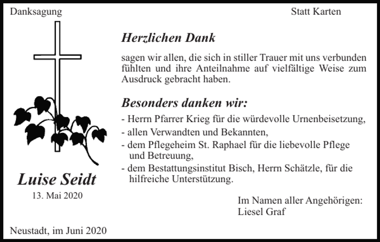 <p>Danksagung</p><p>Statt Karten</p><p>Herzlichen Dank<br />sagen wir allen, die sich in stiller Trauer mit uns verbunden<br />fühlten und ihre Anteilnahme auf vielfältige Weise zum<br />Ausdruck gebracht haben.</p><p>Besonders danken wir:</p><p>Luise Seidt<br />13. Mai 2020</p><p>Neustadt, im Juni 2020</p><p>- Herrn Pfarrer Krieg für die würdevolle Urnenbeisetzung,<br />- allen Verwandten und Bekannten,<br />- dem Pflegeheim St. Raphael für die liebevolle Pflege<br />und Betreuung,<br />- dem Bestattungsinstitut Bisch, Herrn Schätzle, für die<br />hilfreiche Unterstützung.<br />Im Namen aller Angehörigen:<br />Liesel Graf</p>