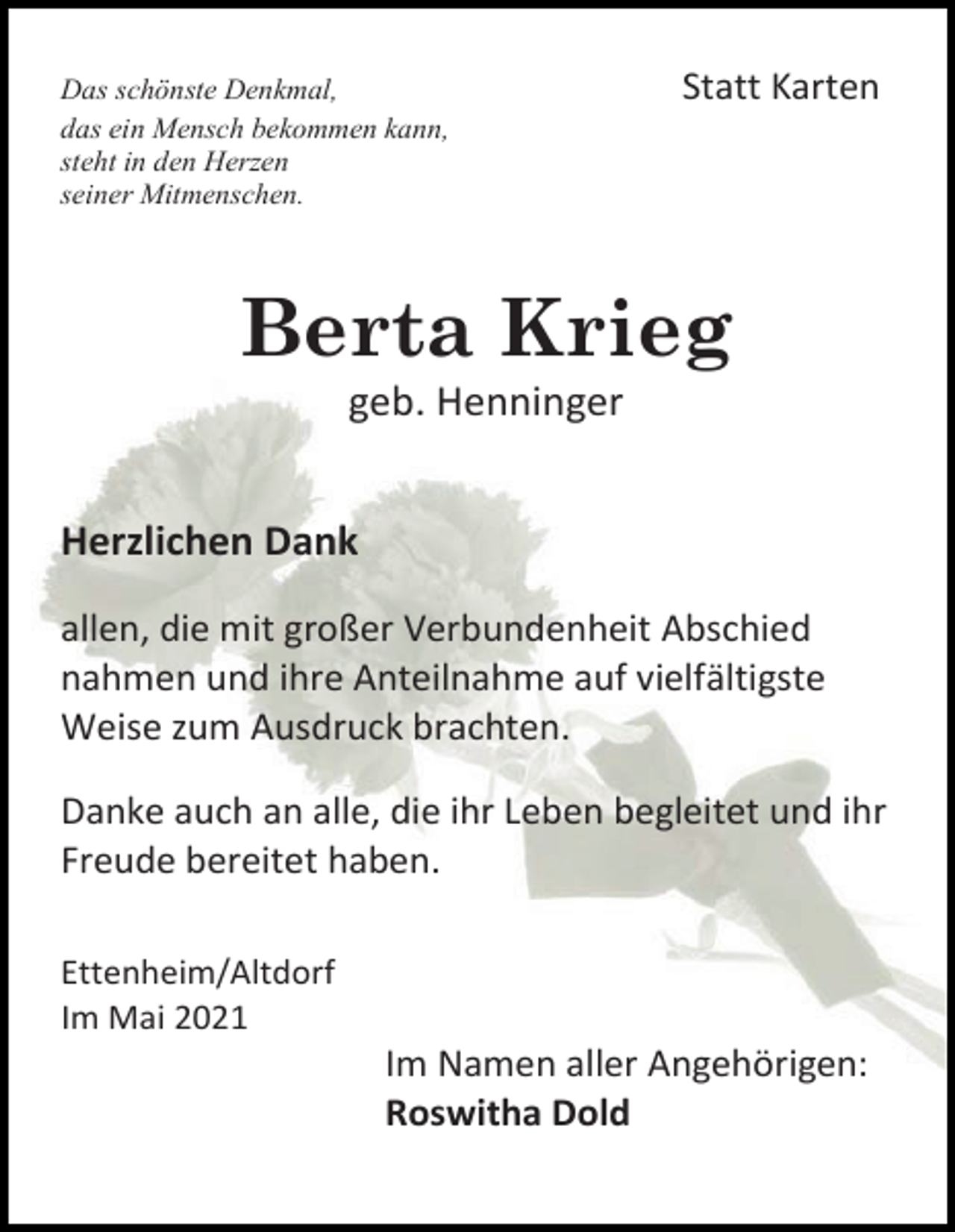 <p>Das schönste Denkmal,<br />das ein Mensch bekommen kann,<br />steht in den Herzen<br />seiner Mitmenschen.</p><p>Statt Karten</p><p>Berta Krieg<br />geb. Henninger<br />Herzlichen Dank<br />allen, die mit großer Verbundenheit Abschied<br />nahmen und ihre Anteilnahme auf vielfältigste<br />Weise zum Ausdruck brachten.<br />Danke auch an alle, die ihr Leben begleitet und ihr<br />Freude bereitet haben.<br />Ettenheim/Altdorf<br />Im Mai 2021</p><p>Im Namen aller Angehörigen:<br />Roswitha Dold</p>