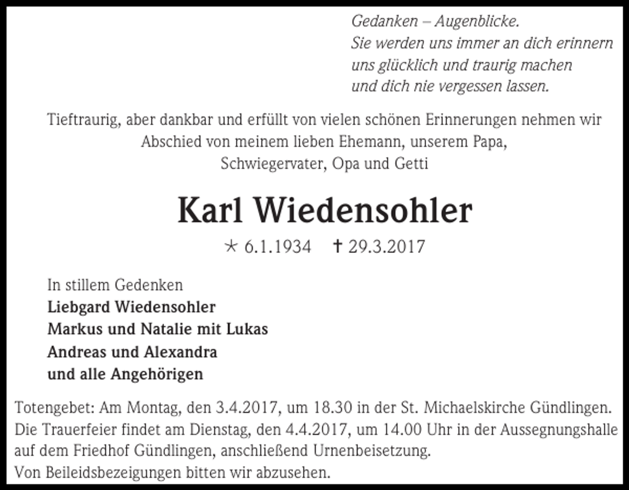<p>Gedanken – Augenblicke.<br />Sie werden uns immer an dich erinnern<br />uns glücklich und traurig machen<br />und dich nie vergessen lassen.<br />Tieftraurig, aber dankbar und erfüllt von vielen schönen Erinnerungen nehmen wir<br />Abschied von meinem lieben Ehemann, unserem Papa,<br />Schwiegervater, Opa und Getti</p><p>Karl Wiedensohler<br /> 6.1.1934</p><p> 29.3.2017</p><p>In stillem Gedenken<br />Liebgard Wiedensohler<br />Markus und Natalie mit Lukas<br />Andreas und Alexandra<br />und alle Angehörigen<br />Totengebet: Am Montag, den 3.4.2017, um 18.30 in der St. Michaelskirche Gündlingen.<br />Die Trauerfeier findet am Dienstag, den 4.4.2017, um 14.00 Uhr in der Aussegnungshalle<br />auf dem Friedhof Gündlingen, anschließend Urnenbeisetzung.<br />Von Beileidsbezeigungen bitten wir abzusehen.</p>