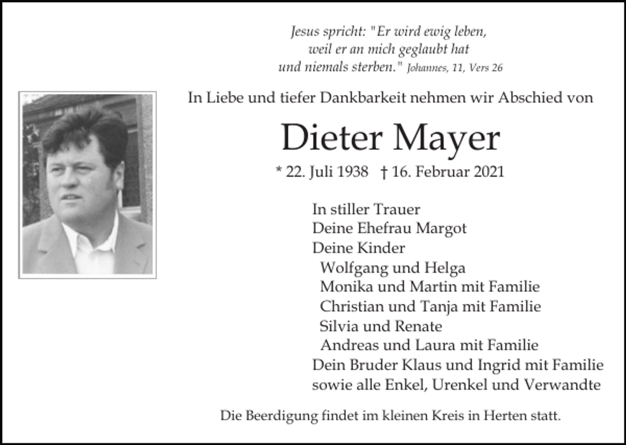 <p>Jesus spricht: "Er wird ewig leben,<br />weil er an mich geglaubt hat<br />und niemals sterben." Johannes, 11, Vers 26</p><p>In Liebe und tiefer Dankbarkeit nehmen wir Abschied von</p><p>Dieter Mayer<br />* 22. Juli 1938 † 16. Februar 2021<br />In stiller Trauer<br />Deine Ehefrau Margot<br />Deine Kinder<br />Wolfgang und Helga<br />Monika und Martin mit Familie<br />Christian und Tanja mit Familie<br />Silvia und Renate<br />Andreas und Laura mit Familie<br />Dein Bruder Klaus und Ingrid mit Familie<br />sowie alle Enkel, Urenkel und Verwandte<br />Die Beerdigung findet im kleinen Kreis in Herten statt.</p>
