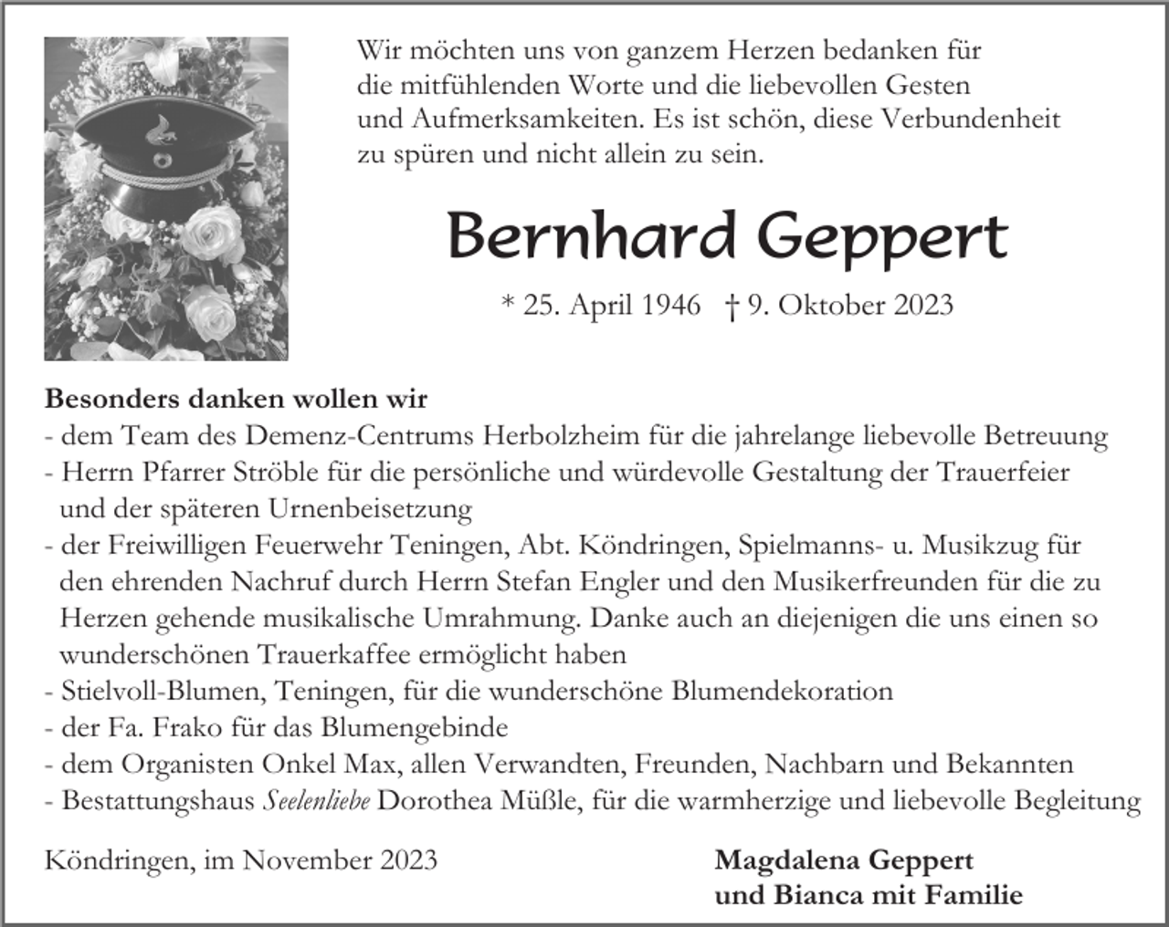 <p>Wir möchten uns von ganzem Herzen bedanken für<br />die mitfühlenden Worte und die liebevollen Gesten<br />und Aufmerksamkeiten. Es ist schön, diese Verbundenheit<br />zu spüren und nicht allein zu sein.</p><p>Bernhard Geppert<br />* 25. April 1946 † 9. Oktober 2023<br />Besonders danken wollen wir<br />- dem Team des Demenz-Centrums Herbolzheim für die jahrelange liebevolle Betreuung<br />- Herrn Pfarrer Ströble für die persönliche und würdevolle Gestaltung der Trauerfeier<br />und der späteren Urnenbeisetzung<br />- der Freiwilligen Feuerwehr Teningen, Abt. Köndringen, Spielmanns- u. Musikzug für<br />den ehrenden Nachruf durch Herrn Stefan Engler und den Musikerfreunden für die zu<br />Herzen gehende musikalische Umrahmung. Danke auch an diejenigen die uns einen so<br />wunderschönen Trauerkaffee ermöglicht haben<br />- Stielvoll-Blumen, Teningen, für die wunderschöne Blumendekoration<br />- der Fa. Frako für das Blumengebinde<br />- dem Organisten Onkel Max, allen Verwandten, Freunden, Nachbarn und Bekannten<br />- Bestattungshaus Seelenliebe Dorothea Müßle, für die warmherzige und liebevolle Begleitung<br />Köndringen, im November 2023</p><p>Magdalena Geppert<br />und Bianca mit Familie</p>