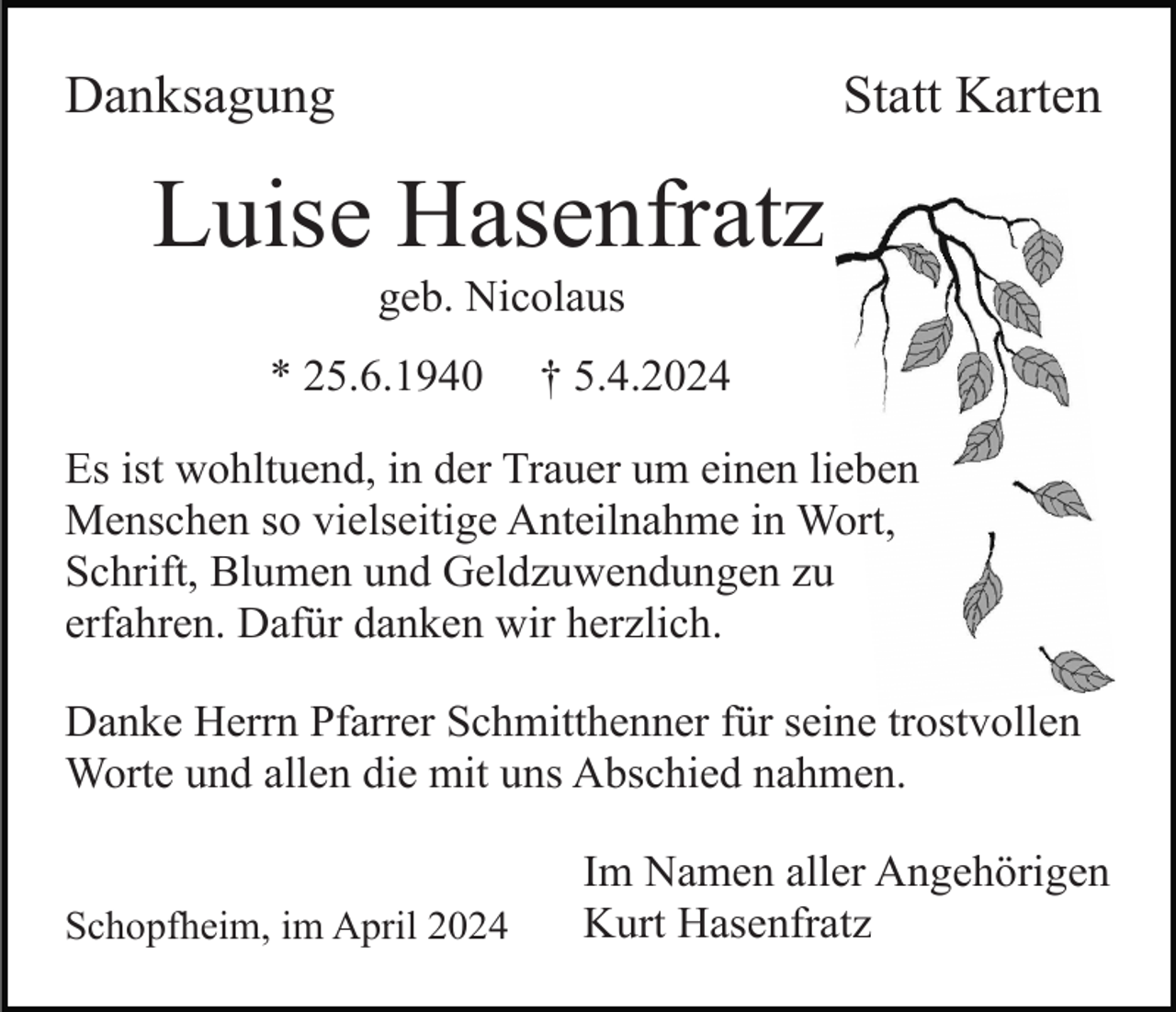 <p>Danksagung</p><p>Statt Karten</p><p>Luise Hasenfratz<br />geb. Nicolaus<br />* 25.6.1940</p><p>† 5.4.2024</p><p>Es ist wohltuend, in der Trauer um einen lieben<br />Menschen so vielseitige Anteilnahme in Wort,<br />Schrift, Blumen und Geldzuwendungen zu<br />erfahren. Dafür danken wir herzlich.<br />Danke Herrn Pfarrer Schmitthenner für seine trostvollen<br />Worte und allen die mit uns Abschied nahmen.</p><p>Schopfheim, im April 2024</p><p>Im Namen aller Angehörigen<br />Kurt Hasenfratz</p>