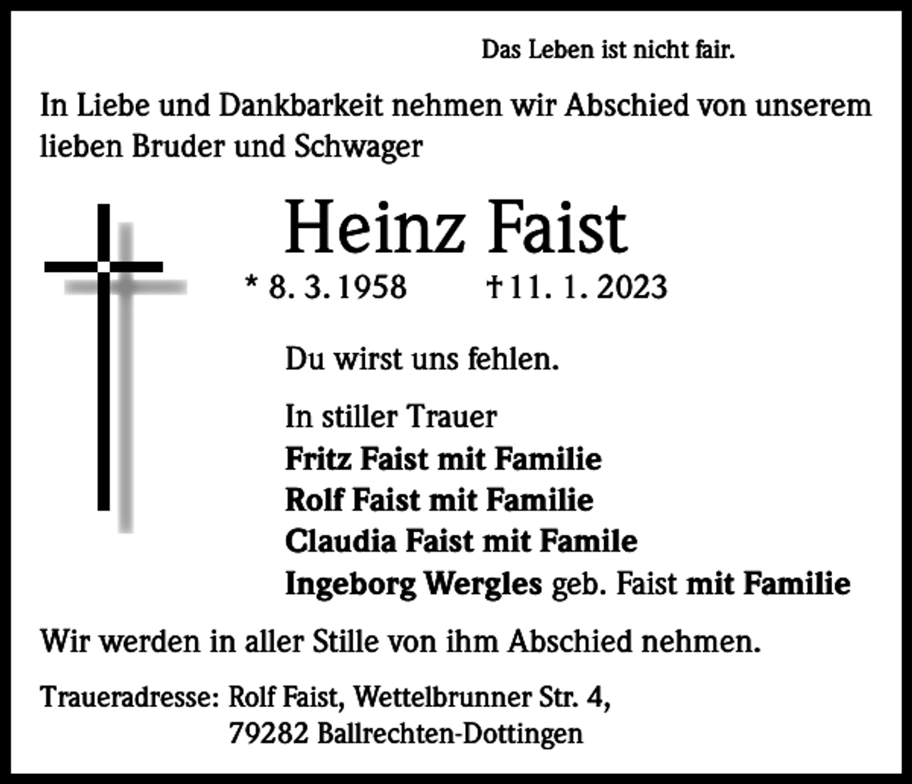 <p>Das Leben ist nicht fair.</p><p>In Liebe und Dankbarkeit nehmen wir Abschied von unserem<br />lieben Bruder und Schwager</p><p>Heinz Faist</p><p>* 8. 3. 1958</p><p>† 11. 1. 2023</p><p>Du wirst uns fehlen.<br />In stiller Trauer<br />Fritz Faist mit Familie<br />Rolf Faist mit Familie<br />Claudia Faist mit Famile<br />Ingeborg Wergles geb. Faist mit Familie<br />Wir werden in aller Stille von ihm Abschied nehmen.<br />Traueradresse: Rolf Faist, Wettelbrunner Str. 4,<br />79282 Ballrechten-Dottingen</p>