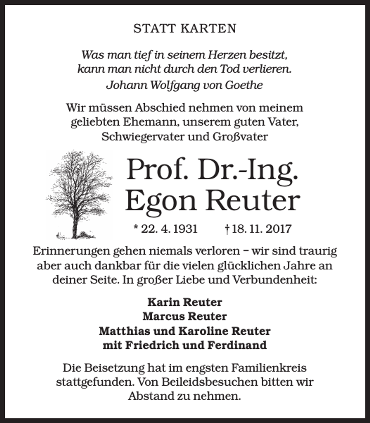 <p>S TATT KAR TEN<br />Was man tief in seinem Herzen besitzt,<br />kann man nicht durch den Tod verlieren.<br />Johann Wolfgang von Goethe<br />Wir müssen Abschied nehmen von meinem<br />geliebten Ehemann, unserem guten Vater,<br />Schwiegervater und Großvater</p><p>Prof. Dr.-Ing.<br />Egon Reuter<br />* 22. 4. 1931</p><p>†18. 11. 2017</p><p>Erinnerungen gehen niemals verloren – wir sind traurig<br />aber auch dankbar für die vielen glücklichen Jahre an<br />deiner Seite. In großer Liebe und Verbundenheit:<br />Karin Reuter<br />Marcus Reuter<br />Matthias und Karoline Reuter<br />mit Friedrich und Ferdinand<br />Die Beisetzung hat im engsten Familienkreis<br />stattgefunden. Von Beileidsbesuchen bitten wir<br />Abstand zu nehmen.</p>