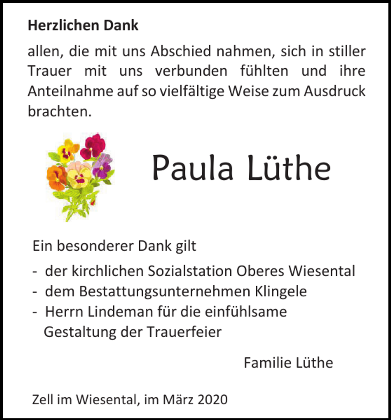 <p>Herzlichen Dank<br />allen, die mit uns Abschied nahmen, sich in stiller<br />Trauer mit uns verbunden fühlten und ihre<br />Anteilnahme auf so vielfältige Weise zum Ausdruck<br />brachten.</p><p>Paula Lüthe<br />Ein besonderer Dank gilt<br />- der kirchlichen Sozialstation Oberes Wiesental<br />- dem Bestattungsunternehmen Klingele<br />- Herrn Lindeman für die einfühlsame<br />Gestaltung der Trauerfeier<br />Familie Lüthe<br />Zell im Wiesental, im März 2020</p>