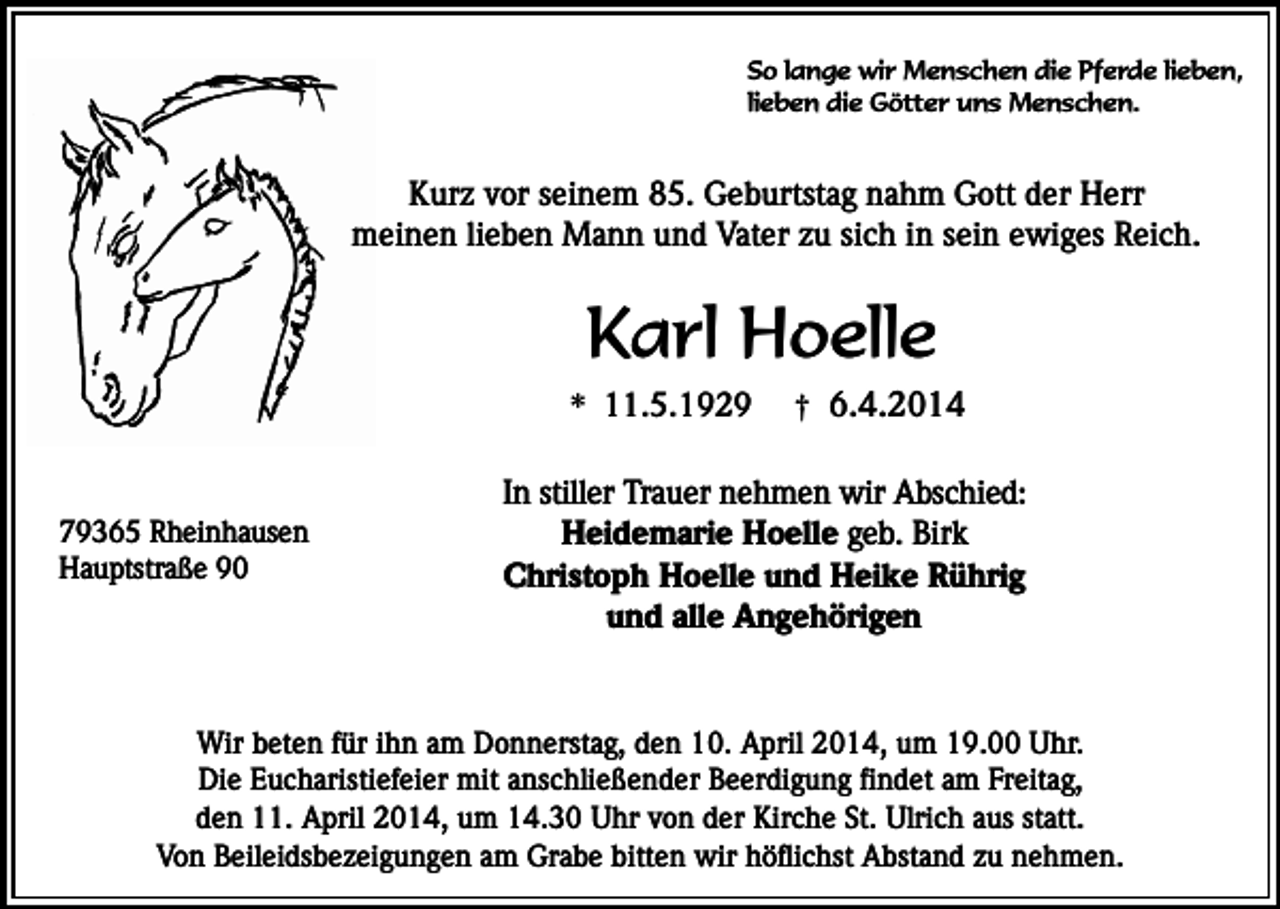 <p>So lange wir Menschen die Pferde lieben,<br />lieben die Götter uns Menschen.</p><p>Kurz vor seinem 85. Geburtstag nahm Gott der Herr<br />meinen lieben Mann und Vater zu sich in sein ewiges Reich.</p><p>Karl Hoelle</p><p>* 11.5.1929<br />79365 Rheinhausen<br />Hauptstraße 90</p><p>† 6.4.2014</p><p>In stiller Trauer nehmen wir Abschied:<br />Heidemarie Hoelle geb. Birk<br />Christoph Hoelle und Heike Rührig<br />und alle Angehörigen</p><p>Wir beten für ihn am Donnerstag, den 10. April 2014, um 19.00 Uhr.<br />Die Eucharistiefeier mit anschließender Beerdigung findet am Freitag,<br />den 11. April 2014, um 14.30 Uhr von der Kirche St. Ulrich aus statt.<br />Von Beileidsbezeigungen am Grabe bitten wir höflichst Abstand zu nehmen.</p>