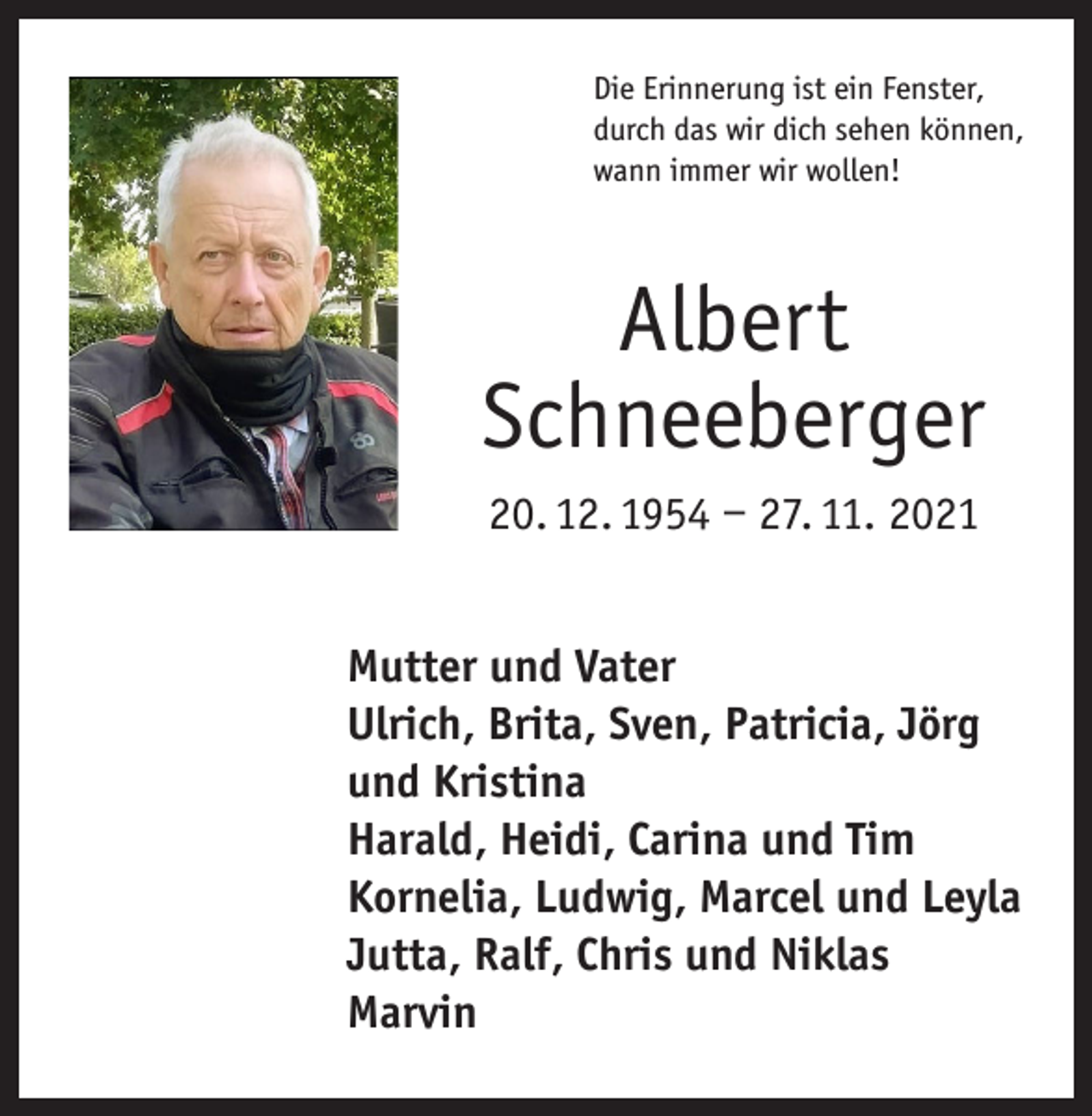<p>Die Erinnerung ist ein Fenster,<br />durch das wir dich sehen können,<br />wann immer wir wollen!</p><p>Albert<br />Schneeberger<br />20. 12. 1954 – 27. 11. 2021<br />Mutter und Vater<br />Ulrich, Brita, Sven, Patricia, Jörg<br />und Kristina<br />Harald, Heidi, Carina und Tim<br />Kornelia, Ludwig, Marcel und Leyla<br />Jutta, Ralf, Chris und Niklas<br />Marvin</p>