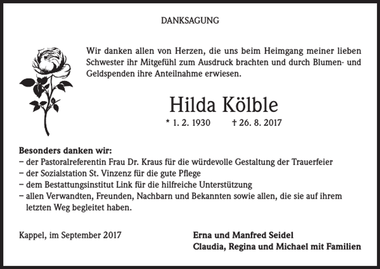 <p>DANKSAGUNG<br />Wir danken allen von Herzen, die uns beim Heimgang meiner lieben<br />Schwester ihr Mitgefühl zum Ausdruck brachten und durch Blumen- und<br />Geldspenden ihre Anteilnahme erwiesen.</p><p>Hilda Kölble</p><p>* 1. 2. 1930</p><p>† 26. 8. 2017</p><p>Besonders danken wir:<br />– der Pastoralreferentin Frau Dr. Kraus für die würdevolle Gestaltung der Trauerfeier<br />– der Sozialstation St. Vinzenz für die gute Pflege<br />– dem Bestattungsinstitut Link für die hilfreiche Unterstützung<br />– allen Verwandten, Freunden, Nachbarn und Bekannten sowie allen, die sie auf ihrem<br />letzten Weg begleitet haben.<br />Kappel, im September 2017</p><p>Erna und Manfred Seidel<br />Claudia, Regina und Michael mit Familien</p>