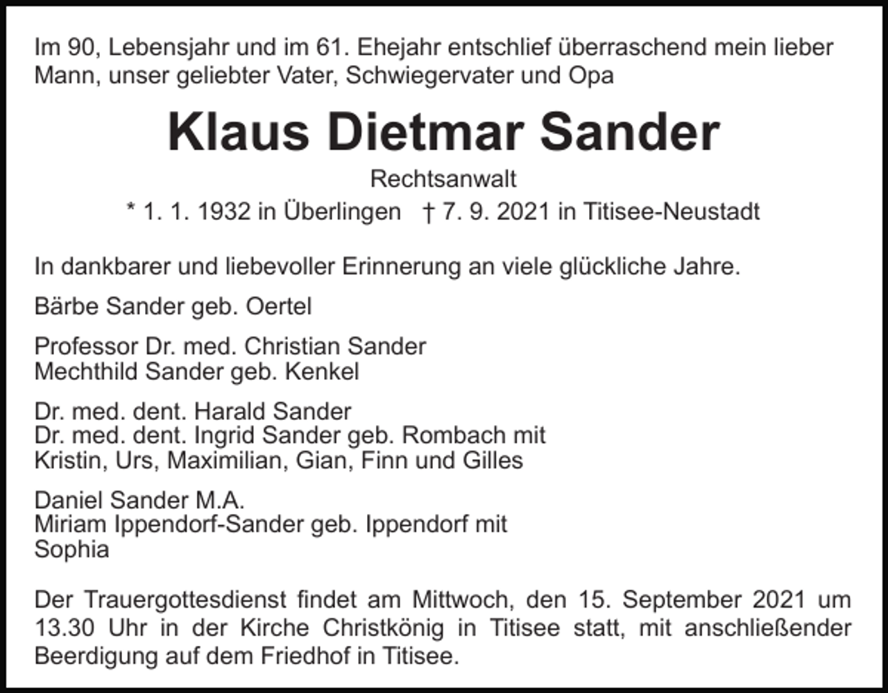 <p>Im 90, Lebensjahr und im 61. Ehejahr entschlief überraschend mein lieber<br />Mann, unser geliebter Vater, Schwiegervater und Opa</p><p>Klaus Dietmar Sander<br />Rechtsanwalt<br />* 1. 1. 1932 in Überlingen † 7. 9. 2021 in Titisee-Neustadt<br />In dankbarer und liebevoller Erinnerung an viele glückliche Jahre.<br />Bärbe Sander geb. Oertel<br />Professor Dr. med. Christian Sander<br />Mechthild Sander geb. Kenkel<br />Dr. med. dent. Harald Sander<br />Dr. med. dent. Ingrid Sander geb. Rombach mit<br />Kristin, Urs, Maximilian, Gian, Finn und Gilles<br />Daniel Sander M.A.<br />Miriam Ippendorf-Sander geb. Ippendorf mit<br />Sophia<br />Der Trauergottesdienst findet am Mittwoch, den 15. September 2021 um<br />13.30 Uhr in der Kirche Christkönig in Titisee statt, mit anschließender<br />Beerdigung auf dem Friedhof in Titisee.</p>