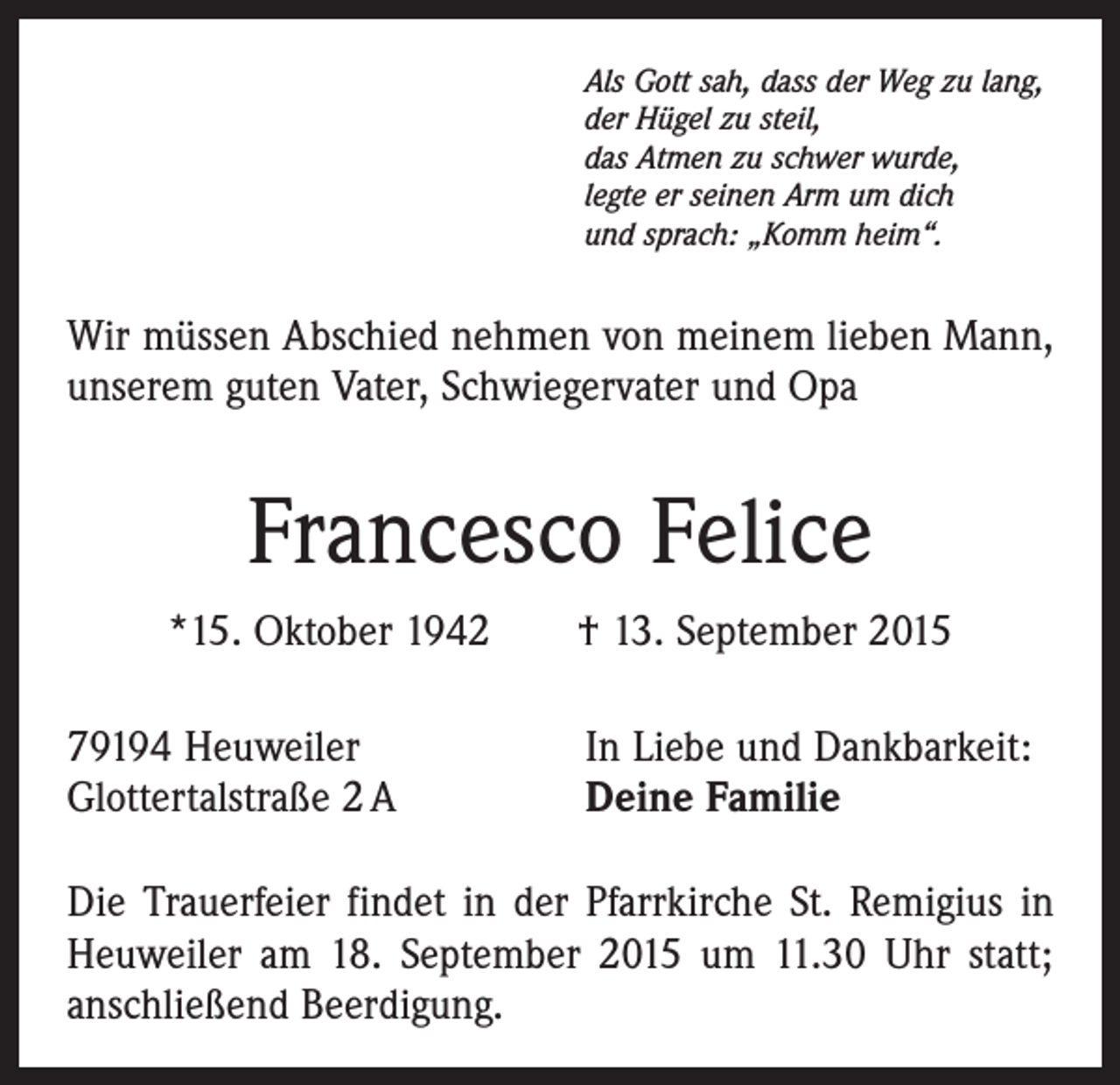 <p>Als Gott sah, dass der Weg zu lang,<br />der Hügel zu steil,<br />das Atmen zu schwer wurde,<br />legte er seinen Arm um dich<br />und sprach: „Komm heim“.</p><p>Wir müssen Abschied nehmen von meinem lieben Mann,<br />unserem guten Vater, Schwiegervater und Opa</p><p>Francesco Felice<br />*15. Oktober 1942 † 13. September 2015<br />79194 Heuweiler<br />Glottertalstraße 2 A</p><p>In Liebe und Dankbarkeit:<br />Deine Familie</p><p>Die Trauerfeier findet in der Pfarrkirche St. Remigius in<br />Heuweiler am 18. September 2015 um 11.30 Uhr statt;<br />anschließend Beerdigung.</p>
