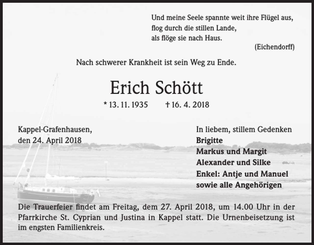 <p>Und meine Seele spannte weit ihre Flügel aus,<br />flog durch die stillen Lande,<br />als flöge sie nach Haus.</p><p>(Eichendorff)</p><p>Nach schwerer Krankheit ist sein Weg zu Ende.</p><p>Erich Schött<br />* 13. 11. 1935 † 16. 4. 2018<br />Kappel-Grafenhausen,<br />den 24. April 2018</p><p>In liebem, stillem Gedenken<br />Brigitte<br />Markus und Margit<br />Alexander und Silke<br />Enkel: Antje und Manuel<br />sowie alle Angehörigen</p><p>Die Trauerfeier findet am Freitag, dem 27. April 2018, um 14.00 Uhr in der<br />Pfarrkirche St. Cyprian und Justina in Kappel statt. Die Urnenbeisetzung ist<br />im engsten Familienkreis.</p>