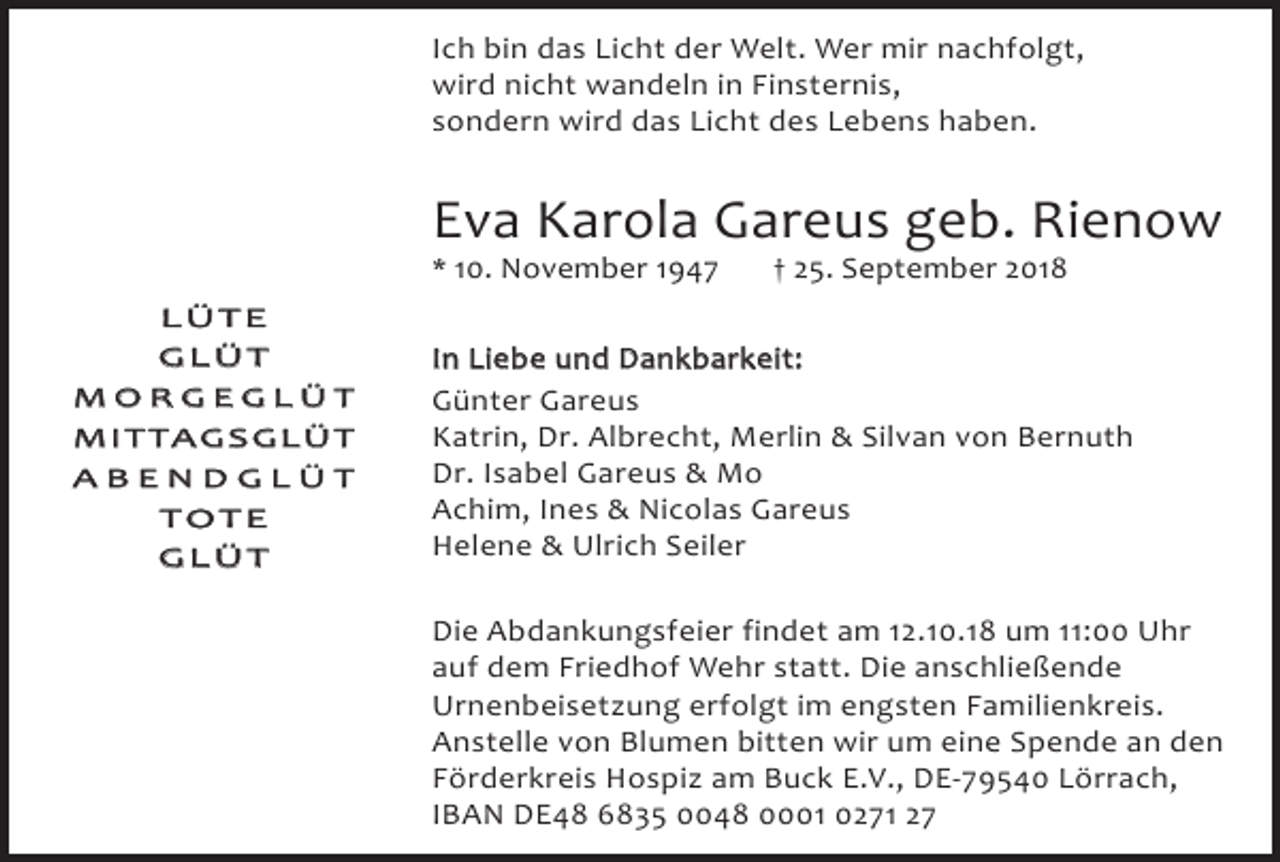 <p>Ich bin das Licht der Welt. Wer mir nachfolgt,<br />wird nicht wandeln in Finsternis,<br />sondern wird das Licht des Lebens haben.</p><p>Eva Karola Gareus geb. Rienow<br />* 10. November 1947<br />LÜTE<br />GLÜT<br />MORGEGLÜT<br />M I T TA G S G L Ü T<br />ABENDGLÜT<br />TOTE<br />GLÜT</p><p>† 25. September 2018</p><p>In Liebe und Dankbarkeit:<br />Günter Gareus<br />Katrin, Dr. Albrecht, Merlin &amp; Silvan von Bernuth<br />Dr. Isabel Gareus &amp; Mo<br />Achim, Ines &amp; Nicolas Gareus<br />Helene &amp; Ulrich Seiler<br />Die Abdankungsfeier findet am 12.10.18 um 11:00 Uhr<br />auf dem Friedhof Wehr statt. Die anschließende<br />Urnenbeisetzung erfolgt im engsten Familienkreis.<br />Anstelle von Blumen bitten wir um eine Spende an den<br />Förderkreis Hospiz am Buck E.V., DE-79540 Lörrach,<br />IBAN DE48 6835 0048 0001 0271 27</p>