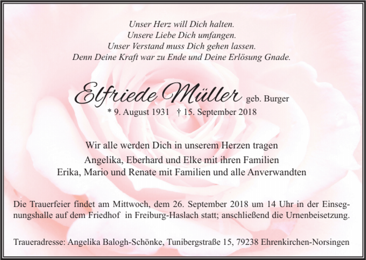 <p>Unser Herz will Dich halten.<br />Unsere Liebe Dich umfangen.<br />Unser Verstand muss Dich gehen lassen.<br />Denn Deine Kraft war zu Ende und Deine Erlösung Gnade.</p><p>Elfriede Müller</p><p>geb. Burger<br />* 9. August 1931 † 15. September 2018</p><p>Wir alle werden Dich in unserem Herzen tragen<br />Angelika, Eberhard und Elke mit ihren Familien<br />Erika, Mario und Renate mit Familien und alle Anverwandten<br />Die Trauerfeier findet am Mittwoch, dem 26. September 2018 um 14 Uhr in der Einsegnungshalle auf dem Friedhof in Freiburg-Haslach statt; anschließend die Urnenbeisetzung.<br />Traueradresse: Angelika Balogh-Schönke, Tunibergstraße 15, 79238 Ehrenkirchen-Norsingen</p>