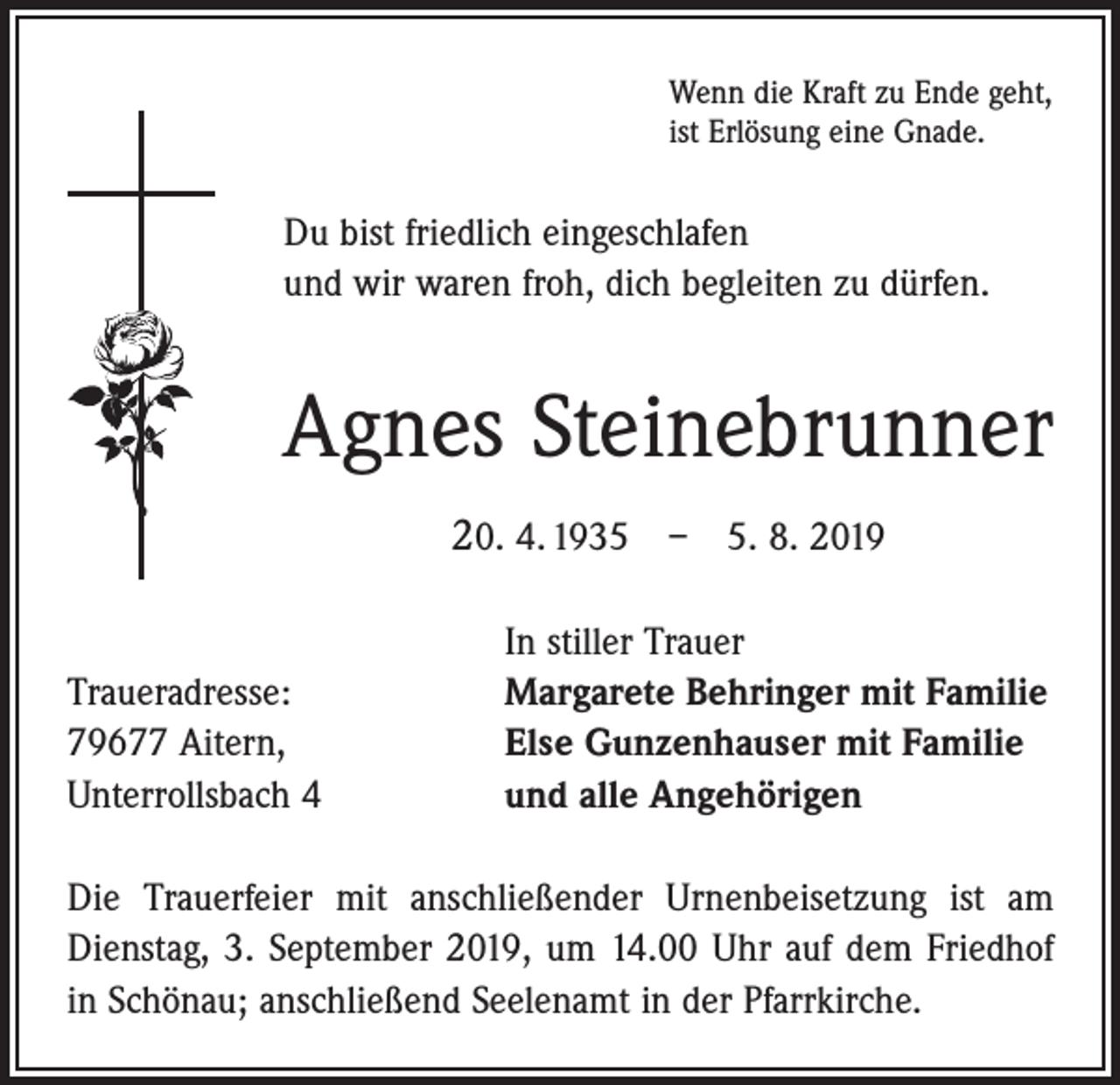 <p>Wenn die Kraft zu Ende geht,<br />ist Erlösung eine Gnade.</p><p>Du bist friedlich eingeschlafen<br />und wir waren froh, dich begleiten zu dürfen.</p><p>Agnes Steinebrunner<br />20. 4. 1935 – 5. 8. 2019</p><p>Traueradresse:<br />79677 Aitern,<br />Unterrollsbach 4</p><p>In stiller Trauer<br />Margarete Behringer mit Familie<br />Else Gunzenhauser mit Familie<br />und alle Angehörigen</p><p>Die Trauerfeier mit anschließender Urnenbeisetzung ist am<br />Dienstag, 3. September 2019, um 14.00 Uhr auf dem Friedhof<br />in Schönau; anschließend Seelenamt in der Pfarrkirche.</p>