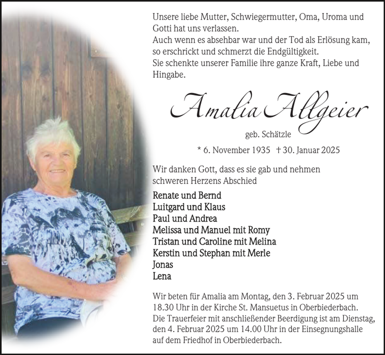 <p>Unsere liebe Mutter, Schwiegermutter, Oma, Uroma und<br />Gotti hat uns verlassen.<br />Auch wenn es absehbar war und der Tod als Erlösung kam,<br />so erschrickt und schmerzt die Endgültigkeit.<br />Sie schenkte unserer Familie ihre ganze Kraft, Liebe und<br />Hingabe.</p><p>Amalia Allgeier<br />geb. Schätzle</p><p>* 6. November 1935 † 30. Januar 2025</p><p>Wir danken Gott, dass es sie gab und nehmen<br />schweren Herzens Abschied</p><p>Wir beten für Amalia am Montag, den 3. Februar 2025 um<br />18.30 Uhr in der Kirche St. Mansuetus in Oberbiederbach.<br />Die Trauerfeier mit anschließender Beerdigung ist am Dienstag,<br />den 4. Februar 2025 um 14.00 Uhr in der Einsegnungshalle<br />auf dem Friedhof in Oberbiederbach.</p>