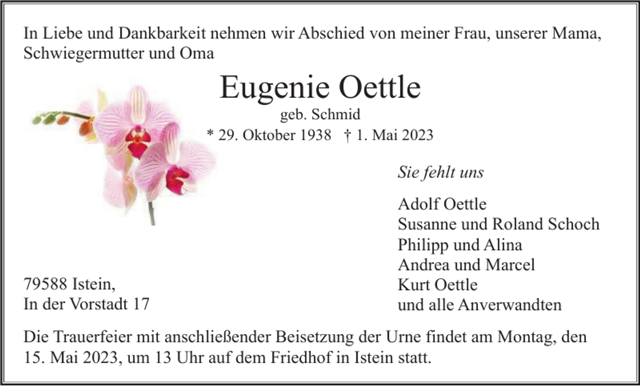 <p>In Liebe und Dankbarkeit nehmen wir Abschied von meiner Frau, unserer Mama,<br />Schwiegermutter und Oma</p><p>Eugenie Oettle<br />geb. Schmid<br />* 29. Oktober 1938 † 1. Mai 2023</p><p>Sie fehlt uns</p><p>79588 Istein,<br />In der Vorstadt 17</p><p>Adolf Oettle<br />Susanne und Roland Schoch<br />Philipp und Alina<br />Andrea und Marcel<br />Kurt Oettle<br />und alle Anverwandten</p><p>Die Trauerfeier mit anschließender Beisetzung der Urne findet am Montag, den<br />15. Mai 2023, um 13 Uhr auf dem Friedhof in Istein statt.</p>