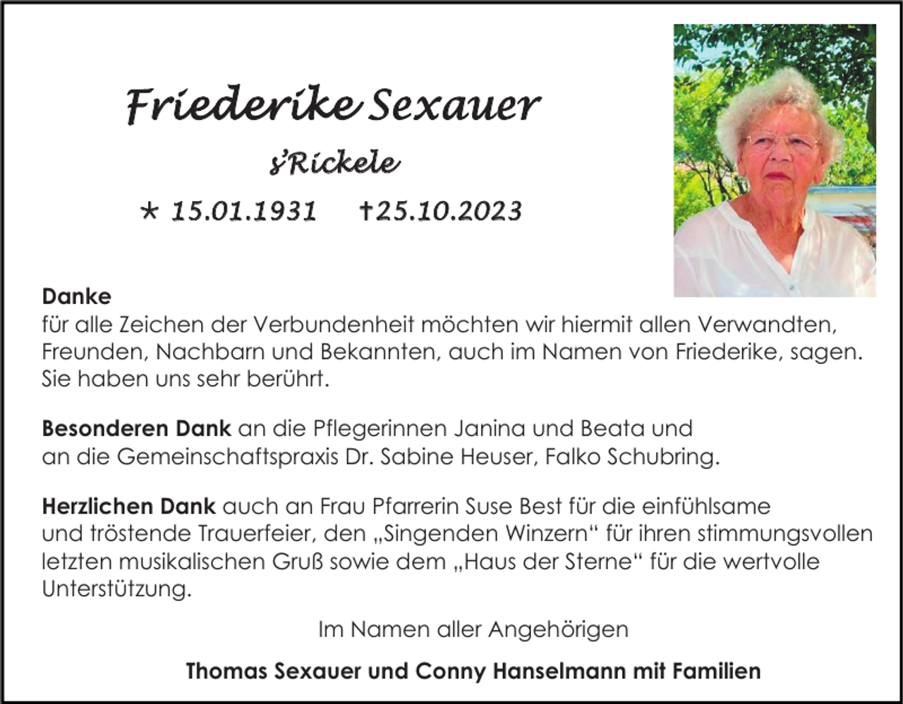 <p>Friederike Sexauer<br />s’Rickele<br /> 15.01.1931</p><p>25.10.2023</p><p>Danke<br />für alle Zeichen der Verbundenheit möchten wir hiermit allen Verwandten,<br />Freunden, Nachbarn und Bekannten, auch im Namen von Friederike, sagen.<br />Sie haben uns sehr berührt.<br />Besonderen Dank an die Pflegerinnen Janina und Beata und<br />an die Gemeinschaftspraxis Dr. Sabine Heuser, Falko Schubring.<br />Herzlichen Dank auch an Frau Pfarrerin Suse Best für die einfühlsame<br />und tröstende Trauerfeier, den „Singenden Winzern“ für ihren stimmungsvollen<br />letzten musikalischen Gruß sowie dem „Haus der Sterne“ für die wertvolle<br />Unterstützung.<br />Im Namen aller Angehörigen<br />Thomas Sexauer und Conny Hanselmann mit Familien</p>