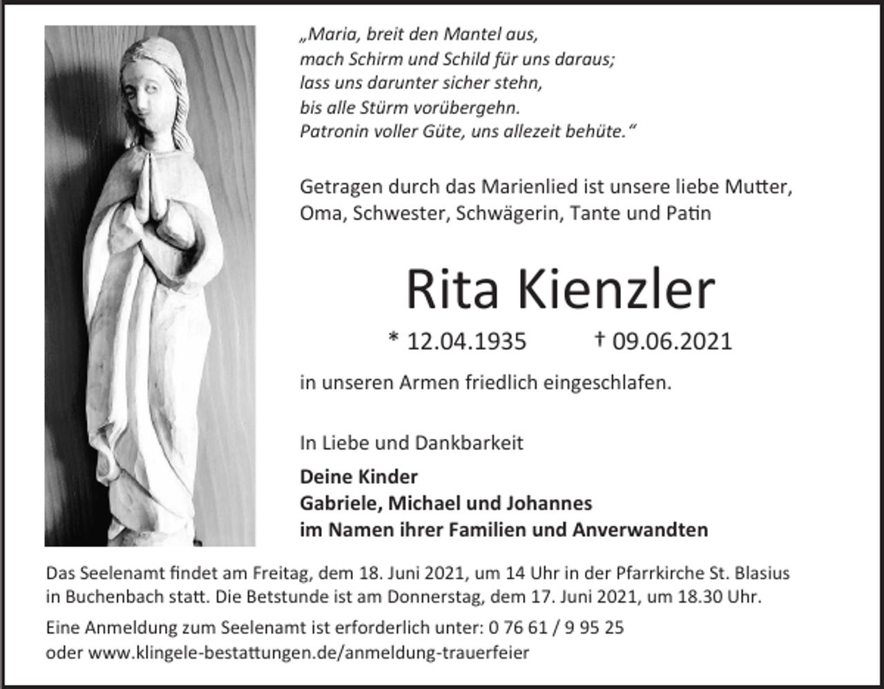 <p>„Maria, breit den Mantel aus,<br />mach Schirm und Schild für uns daraus;<br />lass uns darunter sicher stehn,<br />bis alle Stürm vorübergehn.<br />Patronin voller Güte, uns allezeit behüte.“</p><p>Getragen durch das Marienlied ist unsere liebe Mutter,<br />Oma, Schwester, Schwägerin, Tante und Patin</p><p>Rita Kienzler<br />* 12.04.1935</p><p>† 09.06.2021</p><p>in unseren Armen friedlich eingeschlafen.<br />In Liebe und Dankbarkeit<br />Deine Kinder<br />Gabriele, Michael und Johannes<br />im Namen ihrer Familien und Anverwandten<br />Das Seelenamt findet am Freitag, dem 18. Juni 2021, um 14 Uhr in der Pfarrkirche St. Blasius<br />in Buchenbach statt. Die Betstunde ist am Donnerstag, dem 17. Juni 2021, um 18.30 Uhr.<br />Eine Anmeldung zum Seelenamt ist erforderlich unter: 0 71 / 5 25<br />oder www.klingele-bestattungen.de/anmeldung-trauerfeier</p>
