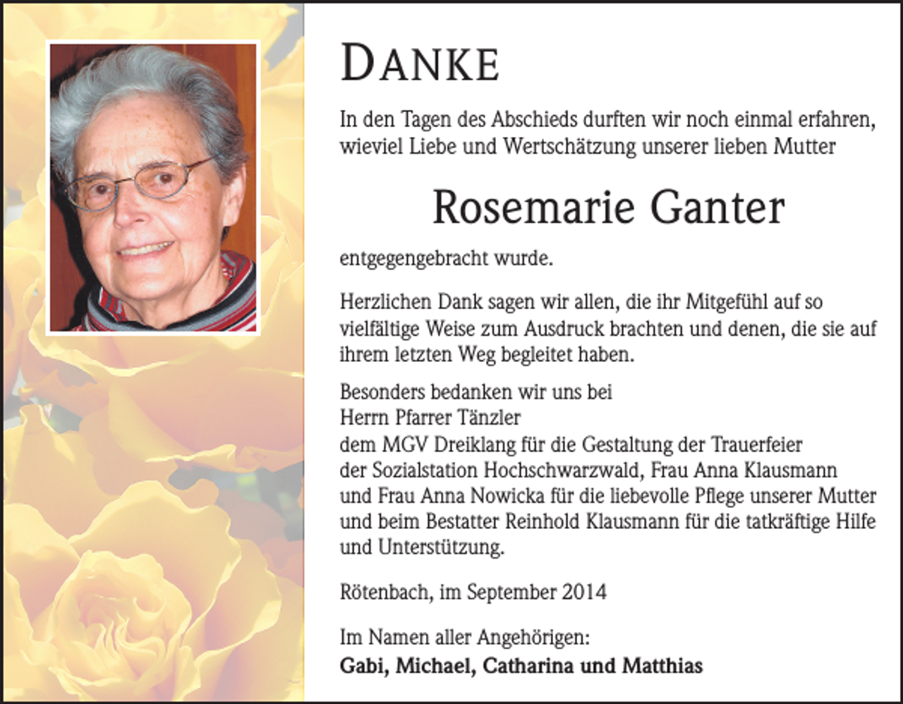 <p>D ANKE<br />In den Tagen des Abschieds durften wir noch einmal erfahren,<br />wieviel Liebe und Wertschätzung unserer lieben Mutter</p><p>Rosemarie Ganter<br />entgegengebracht wurde.<br />Herzlichen Dank sagen wir allen, die ihr Mitgefühl auf so<br />vielfältige Weise zum Ausdruck brachten und denen, die sie auf<br />ihrem letzten Weg begleitet haben.<br />Besonders bedanken wir uns bei<br />Herrn Pfarrer Tänzler<br />dem MGV Dreiklang für die Gestaltung der Trauerfeier<br />der Sozialstation Hochschwarzwald, Frau Anna Klausmann<br />und Frau Anna Nowicka für die liebevolle Pflege unserer Mutter<br />und beim Bestatter Reinhold Klausmann für die tatkräftige Hilfe<br />und Unterstützung.<br />Rötenbach, im September 2014<br />Im Namen aller Angehörigen:<br />Gabi, Michael, Catharina und Matthias</p>